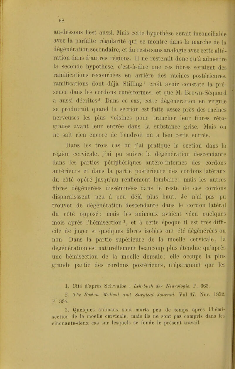 (^8 au-dessous l'est aussi. Mais cette hypothèse serait inconciliable avec la parfaite régularité cjui se montre dans la marche de la dégénération secondaire, et du reste sans analogie avec cette alt(' - ration dans d'autres régions. Il ne resterait donc qu'à admetti e la seconde hypothèse, c'est-à-dire que ces fibres seraient des ramifications recourbées en arrière des racines postérieures, ramifications dont déjà Stilling' croit avoir constaté la pré- sence dans les cordons cunéiformes, et que Brown-Séciuanl a aussi décrites-. Dans ce cas, cette dégénération en virgule se produirait quand la section est faite assez près des racin(^> nerveuses les plus voisines pour trancher leur fibres réto- grades avant leur entrée dans la substance grise. Mais on ne sait rien encoi-e de l'endroit où a lieu cette entrée. Dans les trois cas où j'ai pratiqué la section dans la région cervicale, j'ai pu suivre la dégénération descendante dans les parties périphériques antéro-internes des cordon- antérieurs et dans la partie postérieure des cordons latéraux du côté opéi'é jusqu'au renfiemeut lombaire; mais les autres fibres dégénérées disséminées dans le reste de ces cordon> tlisparaisssent peu à peu déjà plus haut. Je n'ai pas pu trouver de dégénération descendante dans le cordon latéral du côté opposé ; mais les animaux avaient vécu quelques mois après l'hémisection , et à cette époque il est très diffi- cile de juger si quelques fibres isolées ont été dégénérées ou non. Dans la partie supérieure de la moelle cervicale, la dégénération est naturellement beaucoup plus étendue qu'après une hémisection de la moelle dorsale; elle occupe la phi> grande partie des cordons postérieurs, n'épargnant que le> 1. Cité d'après iSclnvalbe : Lehrbnch der Neurologie. V. 3G3. 2. The Boston Medicrtl nnd Surfiical Jom-nal. Vol 47. Nov. 18ii- V. 334. 3. Quelques animaux sout morts peu de temps après l'hémi- section de la moelle cervicale, mais ils ue sont pas compris dans le- cinquante-deux cas sur lesquels se fonde le présent travail.