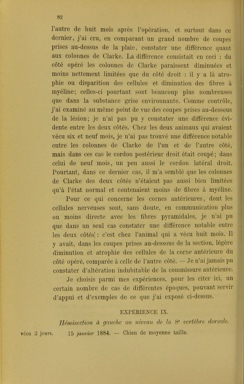 l'autre de huit mois après l'opération, et surtout dans ce dernier, j'ai cru, en comparant un grand nombre de coupes prises au-dessus de la plaie, constater une différence quant aux colonnes de Clarke. La différence consistait en ceci : du côté opéré les colonnes de Clarke paraissent diminuées et moins nettement limitées que du côté droit : il y a là atro- phie ou disparition des cellules et diminution des fibres à myéline; celles-ci pourtant sont beaucoup plus nombreuses que dans la substance grise environnante. Comme contrôle, j'ai examiné au même point de vue des coupes prises au-dessous de la lésion; je n'ai pas pu y constater une différence évi- dente entre les deux côtés. Chez les deux animaux qui avaient vécu six et neuf mois, je n'ai pas trouvé une différence notable entre les colonnes de Clarke de l'un et de l'autre côté, mais dans ces cas le cordon postérieur droit était coupé ; dans celui de neuf mois, un peu aussi le cordon latéral droit. Pourtant, dans ce dernier cas, il m'a semblé que les colonnes de Clarke des deux côtés n'étaient pas aussi bien limitées qu'à l'état normal et contenaient moins de fibres à myéline. Pour ce qui concerne les cornes antérieures, dont les cellules nerveuses sont, sans doute, en communication plus ou moins directe avec les fibres pyramidales, je n'ai pu que dans un seul cas constater une différence notable entre les deux côtés| : c'est chez l'animal qui a vécu huit mois. Il y avait, dans les coupes prises au-dessous de la section, légère diminution et atrophie des cellules de la corne antérieure du côté opéré, comparée à celle de l'autre côté. — Je n'ai jamais pu constater d'altération indubitable de la commissure antérieure. Je choisis parmi mes expériences, pour les citer ici, un certain nombre de cas de différentes époques, pouvant servir d'appui et d'exemples de ce que j'ai exposé ci-dessus. EXPÉRIENCE IX. Hémisection à gauche au niveau de la 8' vertèbre dorsale. vécu y jours. 15 janvier 1884. — Chien de moyenne taille.