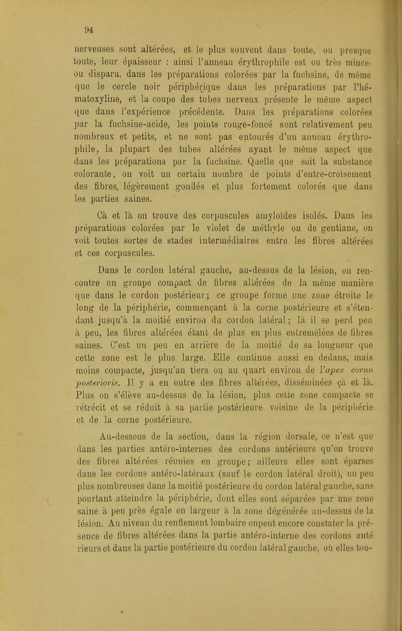 nerveuses sont altérées, et le plus souvent dans toute, ou presque toute, leur épaisseur : ainsi l'anneau érytliropliile est ou très mince- ou disparu, dans les préparations colorées par la fuchsine, de même que le cercle noir périphérique dans les préparations par l'iié- matoxyline, et la coupe des tubes nerveux présente le même aspect que dans l'expérience précédente. Dans les préparations colorées par la fuchsine-acide, les points rouge-foncé sont relativement peu nombreux et petits, et ne sont pas entourés d'un anneau érythro- phile, la plupart des tubes altérées ayant le même aspect que dans les préparations par la fuchsine. Quelle que soit la substance colorante, on voit un certain nombre de points d'eutre-croisement des fibres, lég-èrement gonflés et plus fortement colorés que dans les parties saines. Cà et là on trouve des corpuscules amyloïdes isolés. Dans les préparations colorées par le violet de méthyle ou de gentiane, on voit toutes sortes de stades intermédiaires entre les fibres altérées et ces corpuscules. Dans le cordon latéral gauche, au-dessus de la lésion, ou ren- contre un groupe compact de fibres altérées de la même manière que dans le cordon postérieur; ce groupe forme une zone étroite le long de la périphérie, commençant à la corne postérieure et s'éten- dant jusqu'à la moitié environ du coidon latéral; là il se perd peu à peu, les fibres altérées étant de plus en plus entremêlées de fibres saines. C'est un peu en arrière de la moitié de sa longueur que cette zone est le plus large. Elle continue aussi en dedans, mais moins compacte, jusqu'au tiers ou au quart environ de Vapex cornu posterions. Il y a en outre des fibres altéiées, disséminées çà et là. Plus on s'élève au-dessus de la lésion, plus cette zone compacte se rétrécit et se réduit à sa partie postérieure voisine de la péripliérie et de la corne postérieure. Au-dessous de la section, dans la région dorsale, ce n'est que dans les parties antéro-internes des cordons antérieurs qu'on trouve des fibres altérées réunies en groupe; ailleurs elles sont éparses dans les cordons antéro-latéraux (sauf le cordon latéral droit), un peu plus nombreuses dans la moitié postérieure du cordon latéral gauche, sans pourtant atteindre la périphérie, dont elles sont séparées par une zone saine à peu près égale en largeur à la zone dégénérée au-dessus de la lésion. Au niveau du renftenient lombaire onpeut encore constater la pré- sence de fibres altérées dans la partie antéro-interne des cordons anté rieurs et dans la partie postérieure du cordon latéral gauche, où elles tou-