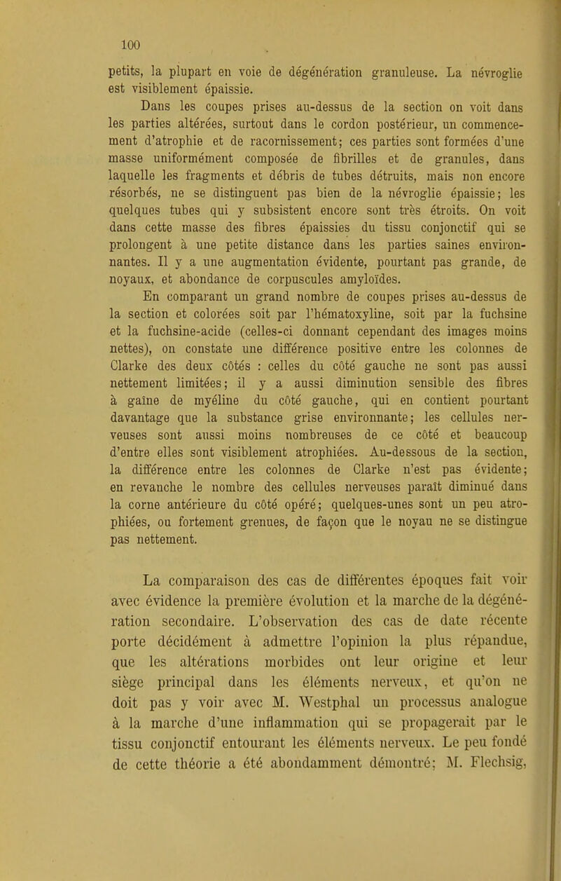 petits, la plupart en voie de dégénération granuleuse. La névroglie est visiblement épaissie. Dans les coupes prises au-dessus de la section on voit dans les parties altérées, surtout dans le cordon postérieur, un commence- ment d'atrophie et de racornissement ; ces parties sont formées d'une masse uniformément composée de fibrilles et de granules, dans laquelle les fragments et débris de tubes détruits, mais non encore résorbés, ne se distinguent pas bien de la névroglie épaissie; les quelques tubes qui y subsistent encore sont très étroits. On voit dans cette masse des fibres épaissies du tissu conjonctif qui se prolongent à une petite distance dans les parties saines environ- nantes. Il y a une augmentation évidente, pourtant pas grande, de noyaux, et abondance de corpuscules amyloïdes. En comparant un grand nombre de coupes prises au-dessus de la section et colorées soit par l'hématoxyline, soit par la fuchsine et la fuchsine-acide (celles-ci donnant cependant des images moins nettes), on constate une différence positive entre les colonnes de Clarke des deux côtés : celles du côté gauche ne sont pas aussi nettement limitées; il y a aussi diminution sensible des fibres à gaîne de myéline du côté gauche, qui en contient pourtant davantage que la substance grise environnante; les cellules ner- veuses sont aussi moins nombreuses de ce côté et beaucoup d'entre elles sont visiblement atrophiées. Au-dessous de la section, la différence entre les colonnes de Clarke n'est pas évidente; en revanche le nombre des cellules nerveuses paraît diminué dans la corne antérieure du côté opéré; quelques-unes sont un peu atro- phiées, ou fortement grenues, de façon que le noyau ne se distingue pas nettement. La comparaison des cas de différentes époques fait voir avec évidence la première évolution et la marche de la dégéné- ration secondaire. L'observation des cas de date récente porte décidément à admettre l'opinion la plus répandue, que les altérations morbides ont leur origine et leur siège principal dans les éléments nerveux, et qu'on ne doit pas y voir avec M. Westplial un processus analogue à la marche d'une inflammation qui se propagerait par le tissu conjonctif entourant les éléments nerveux. Le peu fondé de cette théorie a été abondamment démontré; Flechsig,
