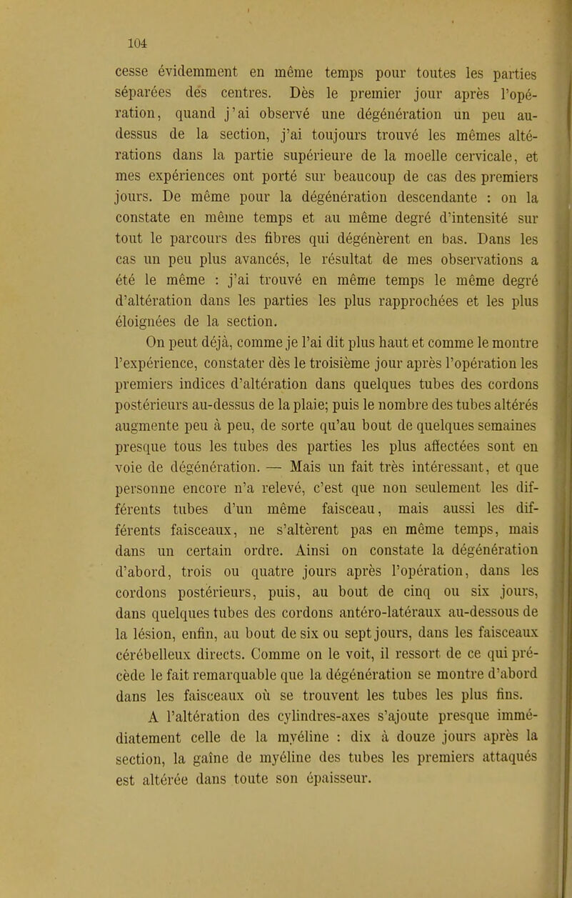 cesse évidemment en même temps pour toutes les parties séparées des centres. Dès le premier jour après l'opé- ration, quand j'ai observé une dégénération un peu au- dessus de la section, j'ai toujours trouvé les mêmes alté- rations dans la partie supérieure de la moelle cervicale, et mes expériences ont porté sur beaucoup de cas des premiers jours. De même pour la dégénération descendante : on la constate en même temps et au même degré d'intensité sur tout le parcours des fibres qui dégénèrent en bas. Dans les cas un peu plus avancés, le résultat de mes observations a été le même : j'ai trouvé en même temps le même degré d'altération dans les parties les plus rapprochées et les plus éloignées de la section. On peut déjà, comme je l'ai dit plus haut et comme le montre l'expérience, constater dès le troisième jour après l'opération les premiers indices d'altération dans quelques tubes des cordons postérieurs au-dessus de la plaie; puis le nombre des tubes altérés augmente peu à peu, de sorte qu'au bout de quelques semaines presque tous les tubes des parties les plus affectées sont en voie de dégénération. — Mais un fait très intéressant, et que personne encore n'a relevé, c'est que non seulement les dif- férents tubes d'un même faisceau, mais aussi les dif- férents faisceaux, ne s'altèrent pas en même temps, mais dans un certain ordre. Ainsi on constate la dégénération d'abord, trois ou quatre jours après l'opération, dans les cordons postérieurs, puis, au bout de cinq ou six jours, dans quelques tubes des cordons antéro-latéraux au-dessous de la lésion, enfin, au bout de six ou sept jours, dans les faisceaux cérébelleux directs. Comme on le voit, il ressort de ce qui pré- cède le fait remarquable que la dégénération se montre d'abord dans les faisceaux où se trouvent les tubes les plus fins. A l'altération des cylindres-axes s'ajoute presque immé- diatement celle de la myéline : dix à douze jours après la section, la gaîne de myéline des tubes les premiers attaqués est altérée dans toute son épaisseur.