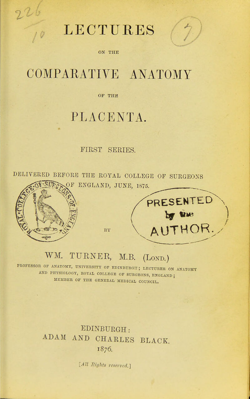 LECTURES /^y) ON THE COMPARATIVE ANATOMY OP THE PLACENTA. FIRST SERIES. DELIVERED BEFORE THE ROYAL COLLEGE OF SURGEONS ^s^F ENGLAND, JUNE, 1875.^^ PRESENTED AUTHOR BY WM. TUENER, M.B. (Lond.) PROFESSOR OF ANATOMY, tJNIVEnsiTY OF EDINBTOGn; LECTURER ON ANATOMY AND PHYSIOLOGY, ROYAL COLLEGE OF SURGEONS, ENGLAND ; MEMBER OF THE GENEISAL MEDIC.VL COUNCIL. EDINBURGH : ADAM AND CHARLES BLACK. 1876. [All nights reserved.]