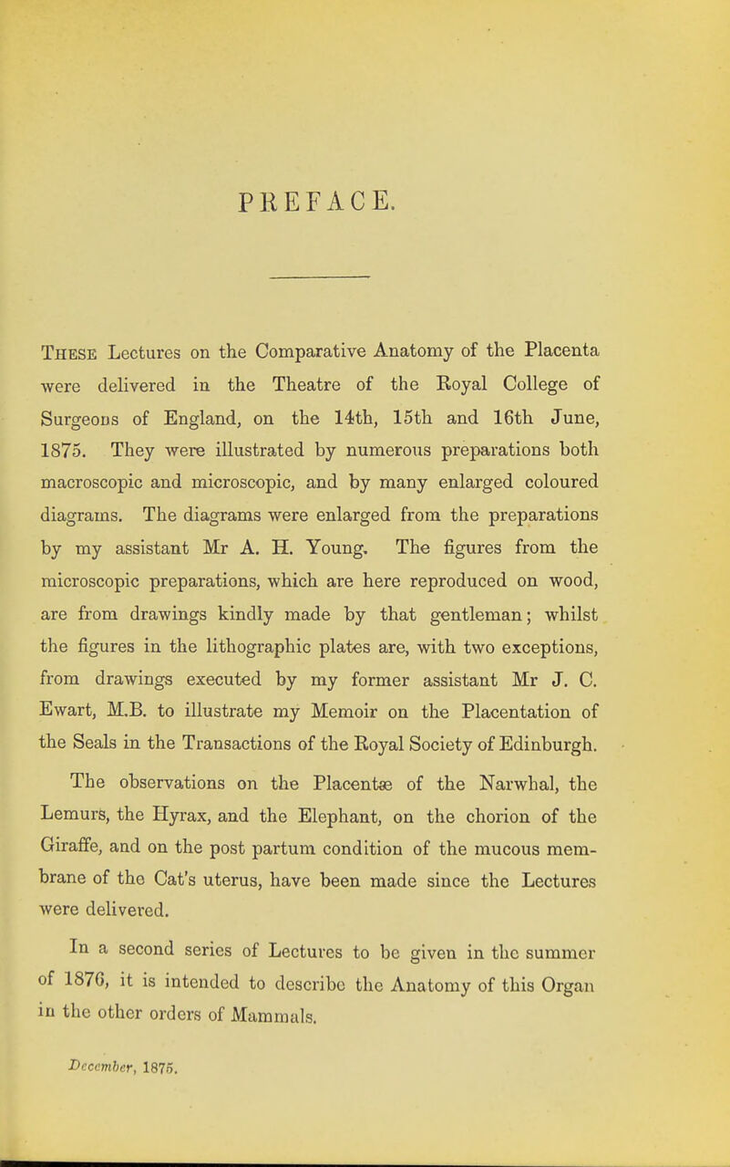 PREFACE. These Lectures on the Comparative Anatomy of the Placenta were delivered in the Theatre of the Koyal College of Surgeons of England^ on the 14th, 15th and 16th June, 1875. They were illustrated by numerous preparations both macroscopic and microscopic, and by many enlarged coloured diagrams. The diagrams were enlarged from the preparations by my assistant Mr A. H. Young. The figures from the microscopic preparations, which are here reproduced on wood, are from drawings kindly made by that gentleman; whilst the figures in the lithographic plates are, with two exceptions, from drawings executed by my former assistant Mr J. C. Ewart, M.B. to illustrate my Memoir on the Placentation of the Seals in the Transactions of the Royal Society of Edinburgh. The observations on the Placentae of the Narwhal, the Lemurs, the Hyrax, and the Elephant, on the chorion of the Giraffe, and on the post partum condition of the mucous mem- brane of the Cat's uterus, have been made since the Lectures were delivei-ed. In a second series of Lectures to be given in the summer of 187G, it is intended to describe the Anatomy of this Organ in the other orders of Mammals. December, 1875.