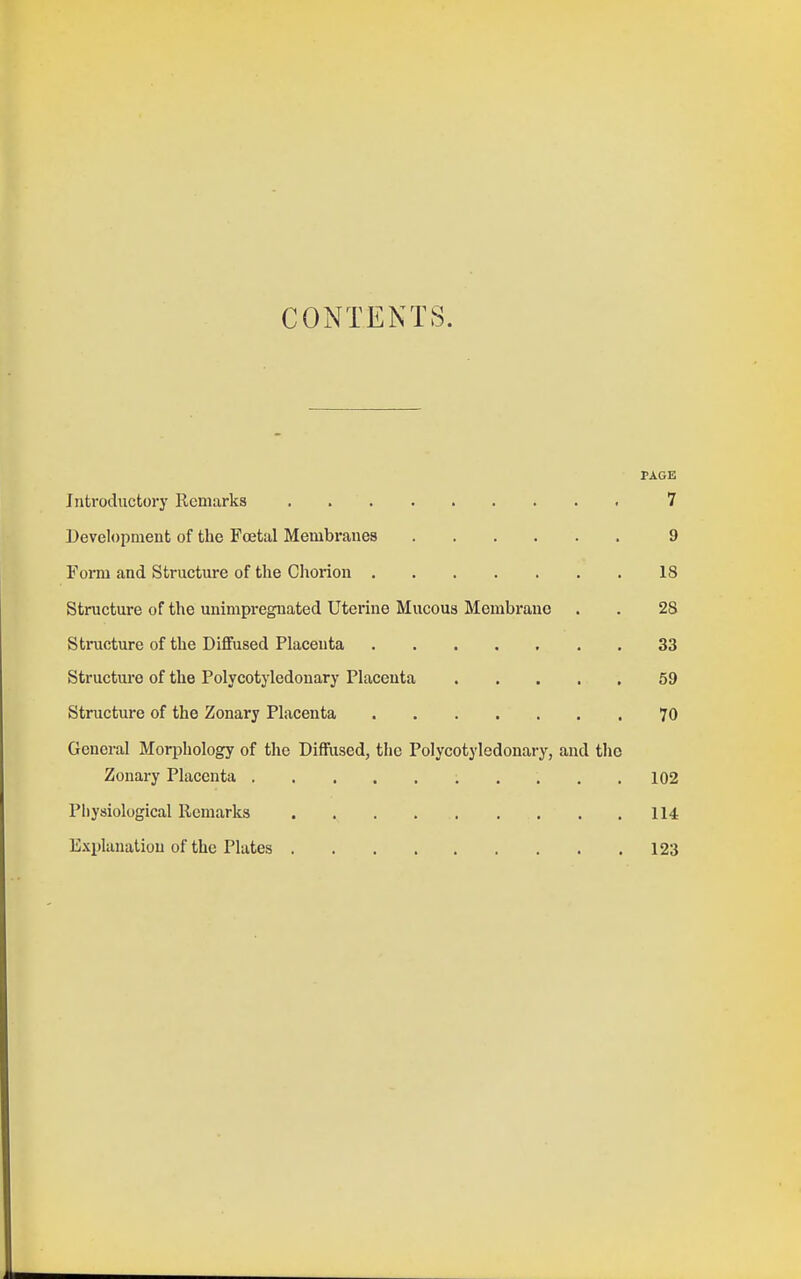 CONTENTS. PAGE Introductory Remarks 7 Development of the Foetal Membranes 9 Form and Structure of the Chorion 18 Structure of the unimpregnated Uterine Mucous Membrane . . 28 Stincture of the Diffused Placenta 33 Structure of the Polycotyledonary Placenta 59 Structure of the Zonary Placenta 70 General Morphology of the Diffused, the Polycotyledonary, and the Zonary Placenta , .... 102 Physiological Remarks 114 Explanation of the Plates 123