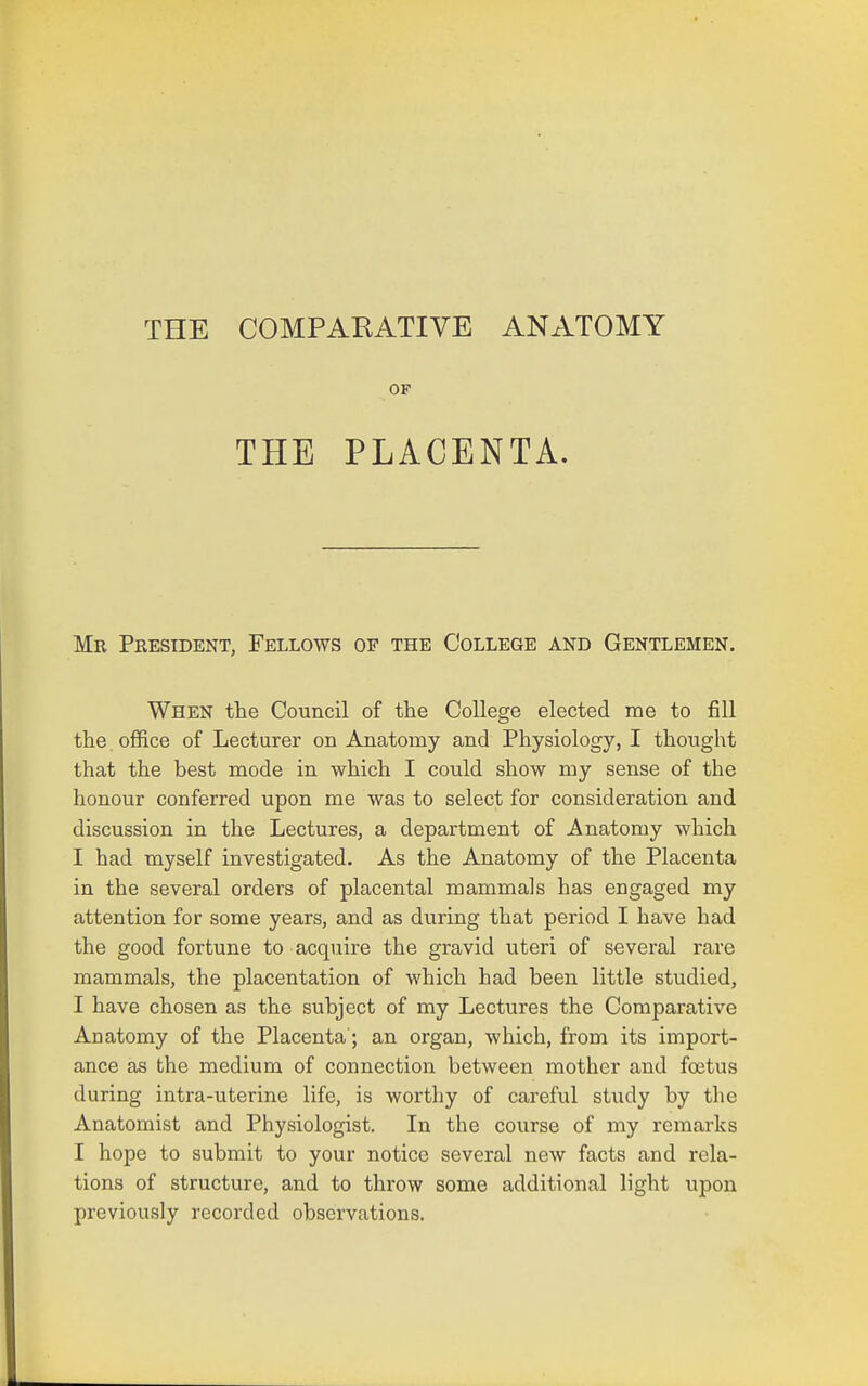 THE COMPARATIVE ANATOMY OF THE PLACENTA. Mr Peesident, Fellows of the College and Gentlemen, When the Council of the College elected me to fill the office of Lecturer on Anatomy and Physiology, I thought that the best mode in which I could show my sense of the honour conferred upon me was to select for consideration and discussion in the Lectures, a department of Anatomy which I had myself investigated. As the Anatomy of the Placenta in the several orders of placental mammals has engaged my attention for some years, and as during that period I have had the good fortune to acquire the gravid uteri of several rare mammals, the placentation of which had been little studied, I have chosen as the subject of my Lectures the Comparative Anatomy of the Placenta'; an organ, which, from its import- ance as the medium of connection between mother and foetus during intra-uterine life, is worthy of careful study by the Anatomist and Physiologist. In the course of my remarks I hope to submit to your notice several new facts and rela- tions of structure, and to throw some additional light upon previously recorded observations.