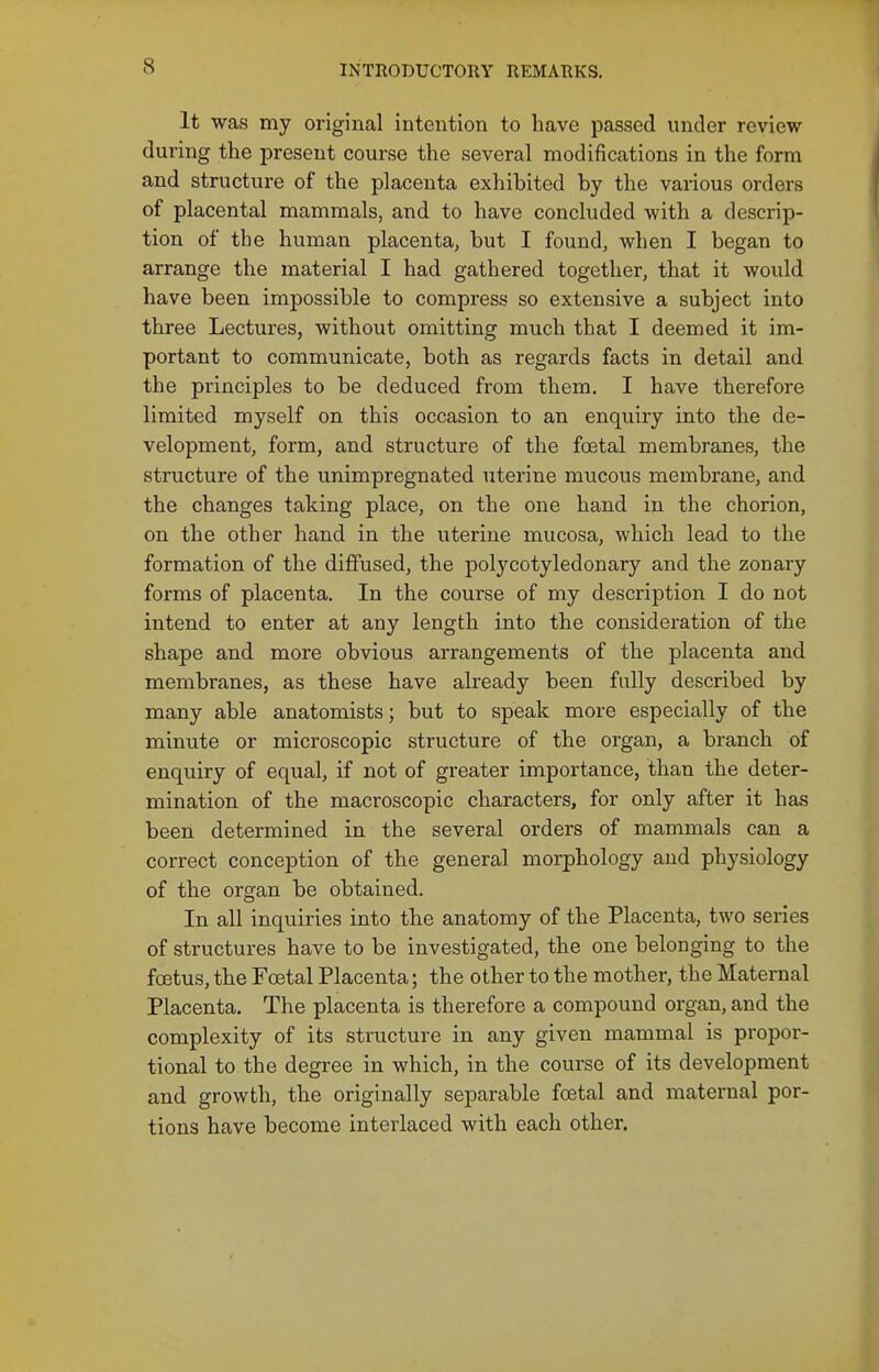 INTRODUCTORY REMARKS, It was my original intention to have passed under review during the present course the several modifications in the form and structure of the placenta exhibited by the various orders of placental mammals, and to have concluded with a descrip- tion of the human placenta, but I found, when I began to arrange the material I had gathered together, that it would have been impossible to compress so extensive a subject into three Lectures, without omitting much that I deemed it im- portant to communicate, both as regards facts in detail and the principles to be deduced from them. I have therefore limited myself on this occasion to an enquiry into the de- velopment, form, and structure of the foetal membranes, the structure of the unimpregnated uterine mucous membrane, and the changes taking place, on the one hand in the chorion, on the other hand in the uterine mucosa, which lead to the formation of the diffused, the polycotyledonary and the zonary forms of placenta. In the course of my description I do not intend to enter at any length into the consideration of the shape and more obvious arrangements of the placenta and membranes, as these have already been fully described by many able anatomists; but to speak more especially of the minute or microscopic structure of the organ, a branch of enquiry of equal, if not of greater importance, than the deter- mination of the macroscopic characters, for only after it has been determined in the several orders of mammals can a correct conception of the general morphology and physiology of the organ be obtained. In all inquiries into the anatomy of the Placenta, two series of structures have to be investigated, the one belonging to the foetus, the Foetal Placenta; the other to the mother, the Maternal Placenta, The placenta is therefore a compound organ, and the complexity of its structure in any given mammal is propor- tional to the degree in which, in the course of its development and growth, the originally separable foetal and maternal por- tions have become interlaced with each other.