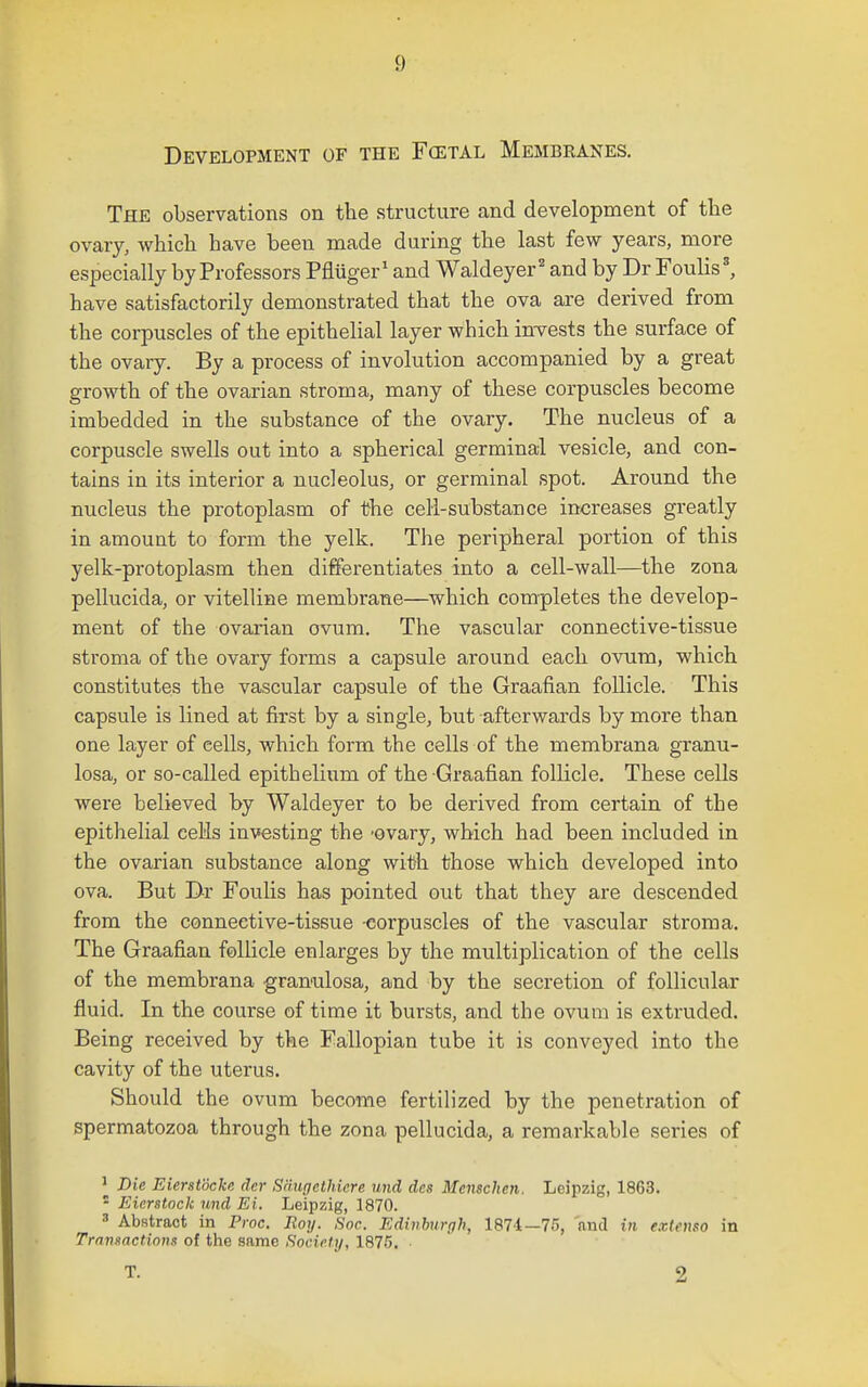 Development of the F(etal Membranes. The observations on the structure and development of tlie ovary, which have been made during the last few years, more especially by Professors Pfluger' and Waldeyer' and by Dr Foulis', have satisfactorily demonstrated that the ova are derived from the corpuscles of the epithelial layer which inTests the surface of the ovary. By a process of involution accompanied by a great growth of the ovarian stroma, many of these corpuscles become imbedded in the substance of the ovary. The nucleus of a corpuscle swells out into a spherical germinal vesicle, and con- tains in its interior a nucleolus, or germinal spot. Around the nucleus the protoplasm of the cell-substance increases greatly in amount to form the yelk. The peripheral portion of this yelk-protoplasm then differentiates into a cell-wall—the zona pellucida, or vitelline membrane—which completes the develop- ment of the ovarian ovum. The vascular connective-tissue stroma of the ovary forms a capsule around each ovum, which constitutes the vascular capsule of the Graafian follicle. This capsule is lined at first by a single, but afterwards by more than one layer of cells, which form the cells of the membrana granu- losa, or so-called epithelium of the Graafian follicle. These cells were believed by Waldeyer to be derived from certain of the epithelial ceHs investing the -ovary, which had been included in the ovarian substance along with those which developed into ova. But Dr Foulis has pointed out that they are descended from the connective-tissue -corpuscles of the vascular stroma. The Graafian follicle enlarges by the multiplication of the cells of the membrana granulosa, and by the secretion of follicular fluid. In the course of time it bursts, and the ovum is extruded. Being received by the Fa,llopian tube it is conveyed into the cavity of the uterus. Should the ovum become fertilized by the penetration of spermatozoa through the zona pellucida, a remarkable series of ^ Die Eierstocke der Saugcthicre und des Mensclien. Leipzig, 1863. • Eierstock und Ei. Leipzig, 1870. 3 Abstract in Proc. Roy. Soc. Edmhurrih, 1871—75, and in extenso in Transactions of the same Society, 1876. T. 2