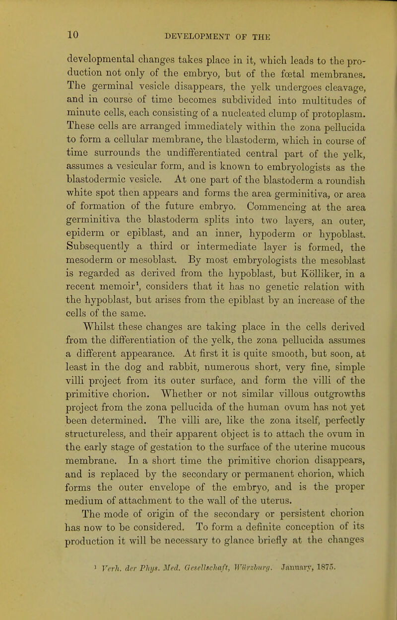 developmental changes takes place in it, which leads to the pro- duction not only of the embryo, but of the foetal membranes. The germinal vesicle disappears, the yelk undergoes cleavage, and in course of time becomes subdivided into multitudes of minute cells, each consisting of a nucleated clump of protoplasm. These cells are arranged immediately within the zona pellucida to form a cellular membrane, the blastoderm, which in course of time surrounds the undifferentiated central part of the yelk, assumes a vesicular form, and is known to embryologists as the blastodermic vesicle. At one part of the blastoderm a roundish white spot then appears and forms the area germinitiva, or area of formation of the future embryo. Commencing at the area germinitiva the blastoderm splits into two layers, an outer, epiderm or epiblast, and an inner, hypoderm or hypoblast. Subsequently a third or intermediate layer is formed, the mesoderm or mesoblast. By most embryologists the mesoblast is regarded as derived from the hypoblast, but Kolliker, in a recent memoir^ considers that it has no genetic relation with the hypoblast, but arises from the epiblast by an increase of the cells of the same. Whilst these changes are taking place in the cells derived from the differentiation of the yelk, the zona pellucida assumes a different appearance. At first it is quite smooth, but soon, at least in the dog and rabbit, numerous short, very fine, simple villi project from its outer surface, and form the villi of the primitive chorion. Whether or not similar villous outgrowths project from the zona pellucida of the human ovum has not yet been determined. The villi are, like the zona itself, perfectly structureless, and their apparent object is to attach the ovum in the early stage of gestation to the surface of the uterine mucous membrane. In a short time the primitive chorion disappears, and is replaced by the secondary or permanent chorion, which forms the outer envelope of the embryo, and is the proper medium of attachment to the wall of the uterus. The mode of origin of the secondary or persistent chorion has now to be considered. To form a definite conception of its production it will be necessary to glance briefly at the changes ' Vcrh. dcr Phij.i. Mt'd. GeseUschaft, Jl'iirzhitn/. January, 1875.