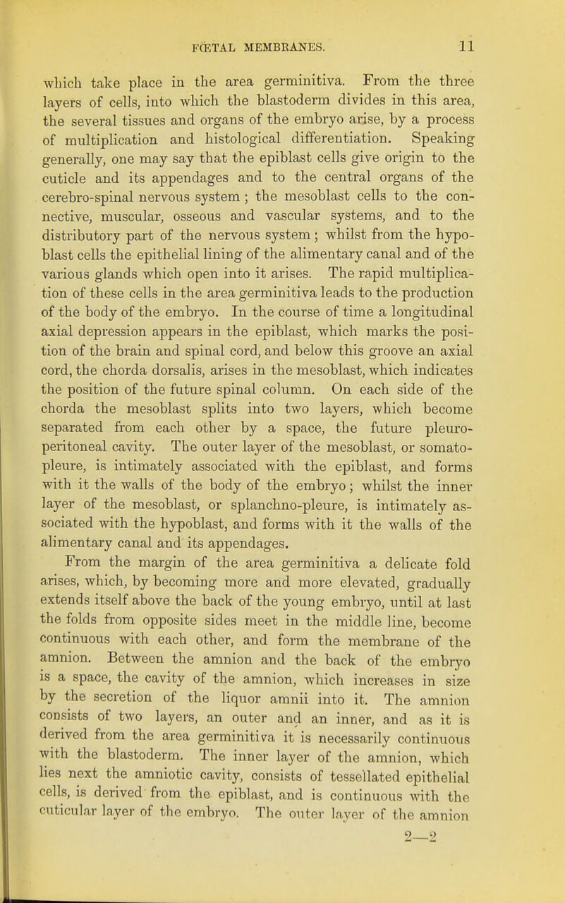 which take place in the area germinitiva. From the three layers of cells, into which the blastoderm divides in this area, the several tissues and organs of the embryo arise, by a process of multiplication and histological differentiation. Speaking generally, one may say that the epiblast cells give origin to the cuticle and its appendages and to the central organs of the cerebro-spinal nervous system; the mesoblast cells to the con- nective, muscular, osseous and vascular systems, and to the distributory part of the nervous system; whilst from the hypo- blast cells the epithelial lining of the alimentary canal and of the various glands which open into it arises. The rapid multiplica- tion of these cells in the area germinitiva leads to the production of the body of the embryo. In the course of time a longitudinal axial depression appears in the epiblast, which marks the posi- tion of the brain and spinal cord, and below this groove an axial cord, the chorda dorsalis, arises in the mesoblast, which indicates the position of the future spinal column. On each side of the chorda the mesoblast splits into two layers, which become separated from each other by a space, the future pleuro- peritoneal cavity. The outer layer of the mesoblast, or somato- pleure, is intimately associated with the epiblast, and forms with it the walls of the body of the embryo; whilst the inner layer of the mesoblast, or splanchno-pleure, is intimately as- sociated with the hypoblast, and forms with it the walls of the alimentary canal and its appendages. From the margin of the area germinitiva a delicate fold arises, which, by becoming more and more elevated, gradually extends itself above the back of the young embryo, until at last the folds from opposite sides meet in the middle line, becoine continuous with each other, and form the membrane of the amnion. Between the amnion and the back of the embryo is a space, the cavity of the amnion, which increases in size by the secretion of the liquor aranii into it. The amnion consists of two layers, an outer and an inner, and as it is derived from the area germinitiva it is necessarily continuous with the blastoderm. The inner layer of the amnion, which lies next the amniotic cavity, consists of tessellated epithelial cells, is derived from the epiblast, and is continuous with the cuticular layer of the embryo. The outer layer of the amnion 2—2