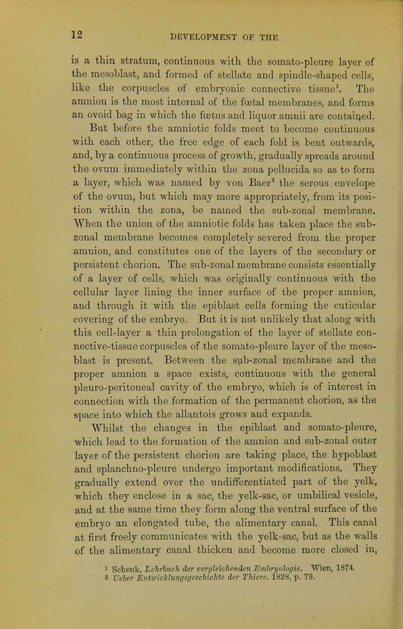 is a thin stratum, continuous with the somato-pleure layer of the mesoblast, and formed of stellate and spindle-shaped cells, like the corpuscles of embryonic connective tissue*. The amnion is the most internal of the foetal membranes, and forms an ovoid bag in which the foetus and liquor amnii are contairjed. But before the amniotic folds meet to become continuous with each other, the free edge of each fold is bent outwards, and, by a continuous process of growth, gradually spreads around the ovum immediately within the zona pellucida so as to form a layer, which was named by von Baer* the serous envelope of the ovum, but which may more appropriately, from its posi- tion within the zona, be named the sub-zonal membrane. When the union of the amniotic folds has taken place the sub- zonal membrane becomes completely severed from the proper amnion, and constitutes one of the layers of the secondary or persistent chorion. The sub-zonal membrane consists essentially of a layer of cells, which was originally continuous with the cellular layer lining the inner surface of the proper amnion, and through it with the epiblast cells forming the cuticular covering of the embryo. But it is not unlikely that along with this cell-layer a thin prolongation of the layer of stellate con- nective-tissue corpuscles of the somato-pleure layer of the meso- blast is present. Between the sub-zonal membrane and the proper amnion a space exists, continuous with the general pleuro-peritoneal cavity of the embryo, which is of interest in connection with the formation of the permanent chorion, as the space into which the allantois grows and expands. Whilst the changes in the epiblast and somato-pleure, which lead to the formation of the amnion and sub-zonal outer layer of the persistent chorion are taking place, the hypoblast and splanchno-pleure undergo important modifications. They gradually extend over the undifferentiated part of the j'elk, which they enclose in a sac, the yelk-sac, or umbilical vesicle, and at the same time they form along the ventral surface of the embryo an elongated tube, the alimentary canal. This canal at first freely communicates with the yelk-sac, but as the walls of the alimentary canal thicken and become more closed in, 1 Schenk, Lchrhnch der verghichenden Emhryologie. Wien, 1874. 2 Ueber Erihcickhtngsgeschiehte di'r Thiere. 1828, p. 79.
