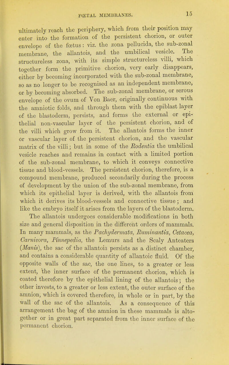 ultimately reach the periphery, which from their position may enter into the formation of the persistent chorion, or outer envelope of the foetus : viz. the zona pellucida, the sub-zonal membrane, the allantois, and the umbilical vesicle. The structureless zona, with its simple structureless villi, which together form the primitive chorion, very early disappears, either by becoming incorporated with the sub-zonal membrane, so as no longer to be recognised as an independent membrane, or by becoming absorbed. The sub-zonal membrane, or serous envelope of the ovum of Von Baer, originally continuous with the amniotic folds, and through them with the epiblast layer of the blastoderm, persists, and forms the external or epi- thelial non-vascular layer of the persistent chorion, and of the villi which grow from it. The allantois forms the inner or vascular layer of the persistent chorion, and the vascular matrix of the villi; but in some of the Rodentia the umbilical vesicle reaches and remains in contact with a limited portion of the sub-zonal membrane, to which it conveys connective tissue and blood-vessels. The persistent chorion, therefore, is a compound membrane, produced secondarily during the process of development by the union of the sub-zonal membrane, from which its epithelial layer is derived, with the allantois from which it derives its blood-vessels and connective tissue; and like the embryo itself it arises from the layers of the blastoderm. The allantois undergoes considerable modifications in both size and general disposition in the different orders of mammals. In many mammals, as the Pachydermata, Ruminantia, Cetacea, Carnivora, Pinnepedia, the Lemurs and the Scaly Anteaters (Manis), the sac of the allantois persists as a distinct chamber, and contains a considerable quantity of allantoic fluid. Of the opposite walls of the sac, the one lines, to a greater or less extent, 'the inner surface of the permanent chorion, which is coated therefore by the epithehal lining of the allantois; the other invests, to a greater or less extent, the outer surface of the amnion, which is covered therefore, in whole or in part, by the wall of the sac of the allantois. As a consequence of this arrangement the bag of the amnion in these mammals is alto- gether or in great part separated from the inner surface of the permanent chorion.