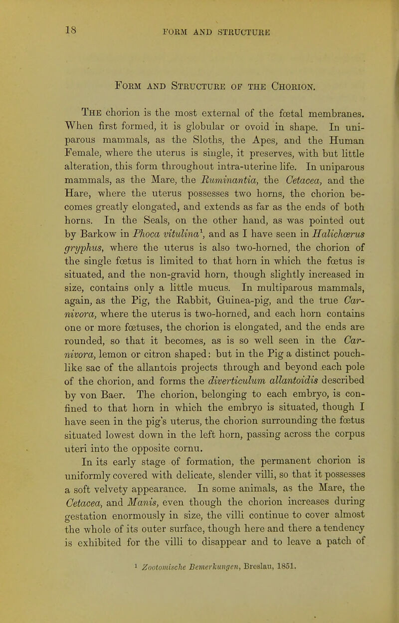 Form and Structure of the Chorion. The chorion is tlie most external of the foetal membranes. When first formed, it is globular or ovoid in shape. In uni- parous mammals, as the Sloths, the Apes, and the Human Female, where the uterus is single, it preserves, with but little alteration, this form throughout intra-uterine life. In uniparous mammals, as the Mare, the Ruminantia, the Cetacea, and the Hare, where the uterus possesses two horns, the chorion be- comes greatly elongated, and extends as far as the ends of both horns. In the Seals, on the other hand, as was pointed out by Barkow in Phoca vitulina^, and as I have seen in Halichoeras gryphus, where the uterus is also two-horned, the chorion of the single foetus is limited to that horn in which the foetus is situated, and the non-gravid horn, though slightly increased in size, contains only a little mucus. In multiparous mammals, again, as the Pig, the Rabbit, Guinea-pig, and the true Car- nivora, where the uterus is two-horned, and each horn contains one or more foetuses, the chorion is elongated, and the ends are rounded, so that it becomes, as is so well seen in the Car- nivora, lemon or citron shaped: but in the Pig a distinct pouch- like sac of the allantois projects through and beyond each pole of the chorion, and forms the diverticulum allantoidis described by von Baer. The chorion, belonging to each embryo, is con- fined to that horn in which the embryo is situated, though I have seen in the pig s uterus, the chorion surrounding the fcetus situated lowest down in the left horn, passing across the corpus uteri into the opposite cornu. In its early stage of formation, the permanent chorion is uniformly covered with delicate, slender villi, so that it possesses a soft velvety appearance. In some animals, as the Mare, the Cetacea, and Manis, even though the chorion increases during gestation enormously in size, the villi continue to cover almost the whole of its outer surface, though here and there a tendency is exhibited for the villi to disappear and to leave a patch of 1 Zootomisclie Bemcrkungcn, Breslau, 1851.