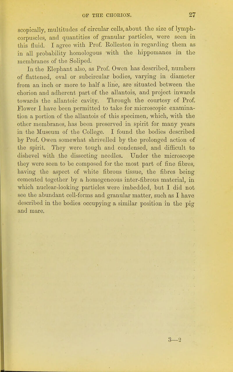 scopically, multitudes of circular cells, about the size of lymph- corpuscles, and quantities of granular particles, were seen in this fluid. I agree with Prof. Rolleston in regarding them as in all probability homologous with the hippomanes in the membranes of the Soliped. In the Elephant also, as Prof. Owen has described, numbers of flattened, oval or subcircular bodies, varying in diameter from an inch or more to half a line, are situated between the chorion and adherent part of the allantois, and project inwards towards the allantoic cavity. Through the courtesy of Prof. Flower I have been permitted to take for microscopic examina- tion a portion of the allantois of this specimen, which, with the other membranes, has been preserved in spizit for many years in the Museum of the College. I found the bodies described by Prof. Owen somewhat shrivelled by the prolonged action of the spirit. They were tough and condensed, and difficult to dishevel with .the dissecting needles. Under the microscope they were seen to be composed for the most part of fine fibres, having the aspect of white fibrous tissue, the fibres being cemented together by a homogeneous inter-fibrous material, in which nuclear-looking particles were imbedded, but I did not see the abundant cell-forms and granular matter, such as I have described in the bodies occupying a similar position in the pig and mare. 8—2