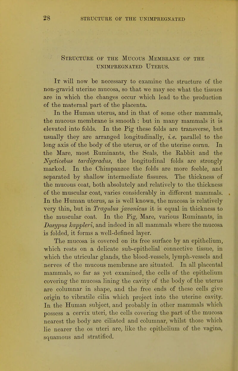 Structure of the Mucous Membrane of the UNIMPREGNATED UtERUS. It will now be necessary to examine the structure of the non-gravid uterine mucosa, so that we may see what the tissues are in which the changes occur which lead to the production of the maternal part of the placenta. In the Human uterus, and in that of some other mammals, the mucous membrane is smooth : but in many mammals it is elevated into folds. In the Pig these folds are transverse, but usually they are arranged longitudinally, i.e. parallel to the long axis of the body of the uterus, or of the uterine comu. In the Mare, most Ruminants, the Seals, the Rabbit and the Nycticebus tardigradus, the longitudinal folds are strongly marked. In the Chimpanzee the folds are more feeble, and separated by shallow intermediate fissures. The thickness of the mucous coat, both absolutely and relatively to the thickness of the muscular coat, varies considerably in different mammals. . In the Human uterus, as is well known, the mucosa is relatively very thin, but in Tragulus javanicus it is equal in thickness to the muscular coat. In the Pig, Mare, various Ruminants, in Dasypus kappleri, and indeed in all mammals where the mucosa is folded, it forms a well-defined layer. The mucosa is covered on its free surface by an epithelium, which rests on a delicate sub-epithelial connective tissue, in which the utricular glands, the blood-vessels, lymph-vessels and nerves of the mucous membrane are situated. In all placental mammals, so far as yet examined, the cells of the epithelium covering the mucosa lining the cavity of the body of the uterus are columnar in shape, and the free ends of these cells give origin to vibratile cilia which project into the uterine cavity. In the Human subject, and probably in other mammals whicli possess a cervix uteri, the cells covering the part of the mucosa nearest the body are ciliated and columnar, whilst those which lie nearer the os uteri are, like the epithelium of the vagina, squamous and stratified.
