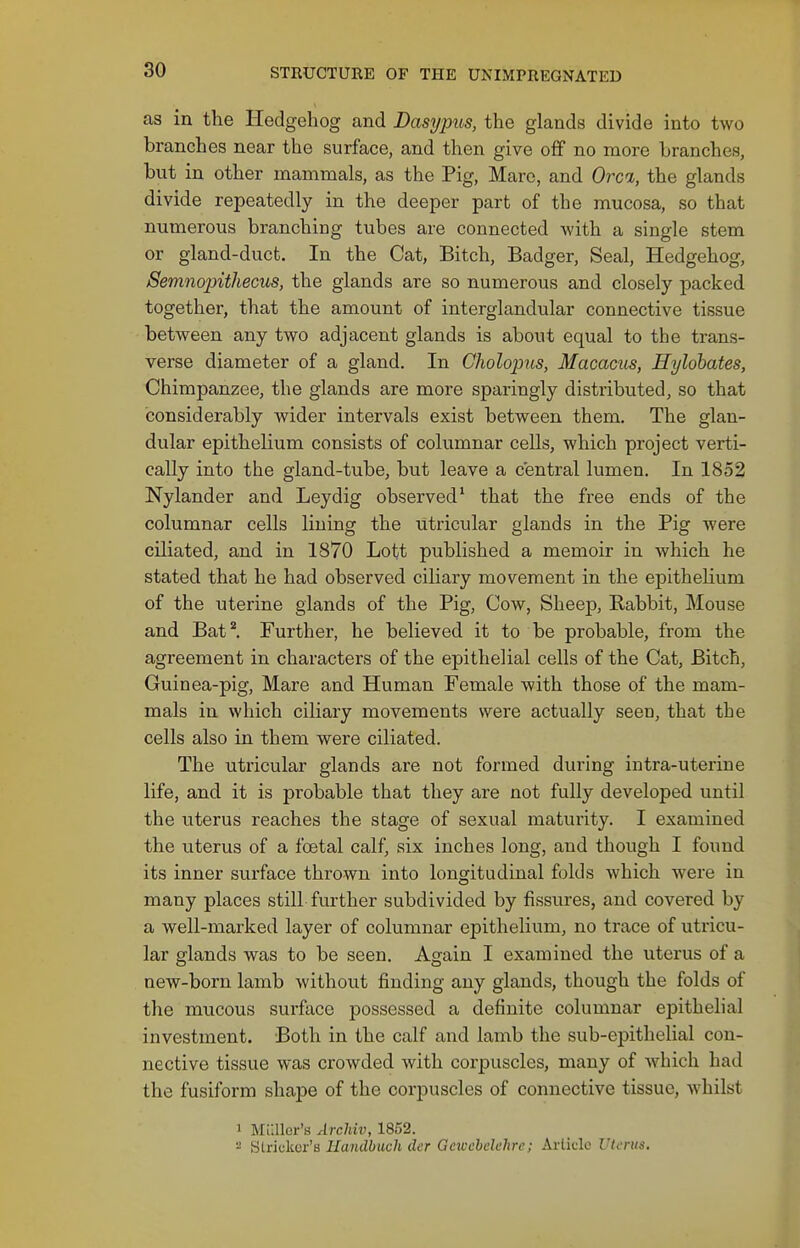 as in the Hedgehog and Dasypus, the glands divide into two branches near the surface, and then give ofif no naore branches, but in other mammals, as the Pig, Mare, and Orcn, the glands divide repeatedly in the deeper part of the mucosa, so that numerous branching tubes are connected -with a single stem or gland-duct. In the Cat, Bitch, Badger, Seal, Hedgehog, Semnopithecus, the glands are so numerous and closely packed together, that the amount of interglandular connective tissue between any two adjacent glands is about equal to the trans- verse diameter of a gland. In Cholopns, Macacus, Hylobates, Chimpanzee, the glands are more sparingly distributed, so that considerably wider intervals exist between them. The glan- dular epithelium consists of columnar cells, which project verti- cally into the gland-tube, but leave a central lumen. In 1852 Nylander and Leydig observed' that the free ends of the columnar cells lining the utricular glands in the Pig were ciliated, and in 1870 Lett published a memoir in which he stated that he had observed ciliary movement in the epithelium of the uterine glands of the Pig, Cow, Sheep, Rabbit, Mouse and Bat*. Further, he believed it to be probable, from the agreement in characters of the epithelial cells of the Cat, Bitch, Guinea-pig, Mare and Human Female with those of the mam- mals in which ciliary movements were actually seen, that the cells also in them were ciliated. The utricular glands are not formed during intra-uterine life, and it is probable that they are not fully developed until the uterus reaches the stage of sexual maturity. I examined the viterus of a festal calf, six inches long, and though I found its inner surface thrown into longitudinal folds which were in many places still further subdivided by fissures, and covered by a well-marked layer of columnar epithelium, no trace of utricu- lar glands was to be seen. Again I examined the uterus of a new-born lamb without finding any glands, though the folds of the mucous surface possessed a definite columnar epithelial investment. Both in the calf and lamb the sub-epithelial con- nective tissue was crowded with corpuscles, many of which had the fusiform shape of the corpuscles of connective tissue, whilst 1 MLUler's Archiv, 1852. - Strieker's Uandbmh der Gcwchclchrc; Artklo Vli'rus.