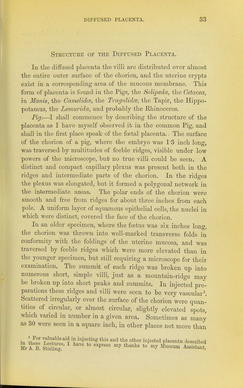Structure of the Diffused Placenta, lu the diffused placenta the villi are distributed over almost the entire outer surface of the chorion, and the uterine crypts exist in a corresponding area of the mucous membrane. This form of placenta is found- in the Pigs, the Solipeda, the Cetacea, in Manis, the Camelidce, the Tragulidce, the Tapir, the Hippo- potamus, the Lemurida, and probably the Rhinoceros. Pig:—I shall commence by describing the structure of the placenta as I have^ myself observed it in^ the common Pig, and shall in the first place speak- of the foetal placenta. The surface of the chorion of a pig, where the embryo was 1'3 inch long, was traversed- by multitudes of feeble ridges, visible under low powers of the microscope, but no true villi could be seen. A distinct and compact capillary plexus was present both in the ridges and intermediate parts of the chorion. In the ridges the plexus was elongated, but it formed a polygonal network in the intermediate aieas. The polar ends of the chorion were smooth and free from ridges for about three inches from each pole. A uniform layer of squamous epithelial cells, the nuclei in which were distinct, covered the face of the chorion. In an older specimen, where the foetus was six inches long, the chorion was thrown^ into well-marked transverse folds in conformity with the foldings' of the uterine mucosa, and was traversed by feeble ridges which were more elevated than in the younger specimen, but still requiring a microscope for their examination. The summit of each ridge was broken up into numerous short, simple villi, just as a mountain-ridge may be broken up into short peaks and summits. In injected pre- parations these ridges and villi were seen to be very vascular'. Scattered irregularly over the surface of the chorion were quan- tities of circular, or almost circular, slightly elevated spots, which varied in number in a given area. Sometimes as many as 30 were seen in a square inch, in other places not more than \ZZ 7^7^^^''i^ injecting this and the other injected placentaj described Mr A. B. StirS.'' *° '^'^'^^^ *° ^^useum ABBTstlt,