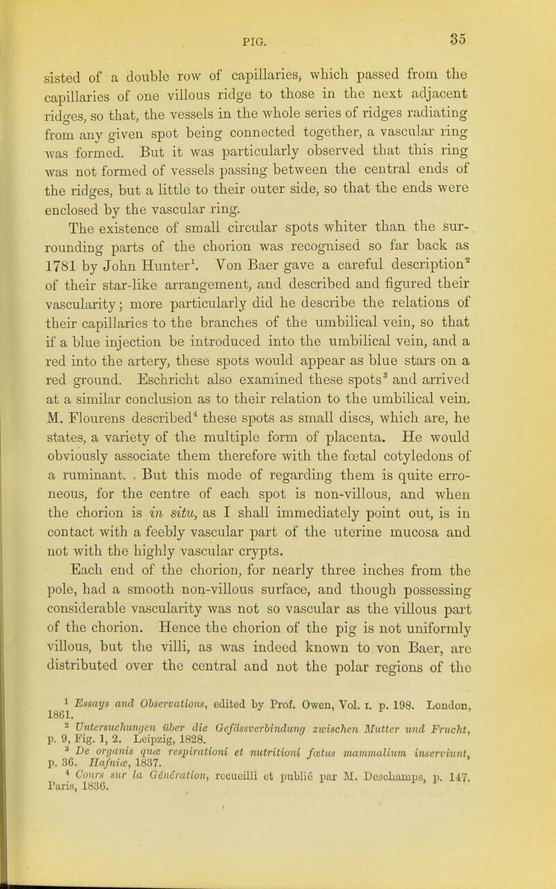 sisted of a double row of capillaries, which passed from the capillaries of one villous ridge to those in the next adjacent ridges, so that, the vessels in the whole series of ridges radiating from any given spot being connected together, a vascular ring was formed. But it was particularly observed that this ring was not formed of vessels passing between the central ends of the ridges, but a little to their outer side, so that the ends were enclosed by the vascular ring. The existence of small circular spots whiter than the sur- rounding parts of the chorion was recognised so far back as 1781 by John Hunter\ Von Baer gave a careful description^ of their star-like arrangement, and described and figured their vascularity; more particularly did he describe the relations of their capillaries to the branches of the umbilical vein, so that if a blue injection be introduced into the umbilical vein, and a red into the artery, these spots would appear as blue stars on a red ground. Eschricht also examined these spots ^ and arrived at a similar conclusion as to their relation to the umbilical vein. M. Flourens described* these spots as small discs, which are, he states, a variety of the multiple form of placenta. He would obviously associate them therefore with the foetal cotyledons of a ruminant, v But this mode of regarding them is quite erro- neous, for the centre of each spot is non-villous, and when the chorion is in situ, as I shall immediately point out, is in contact with a feebly vascular part of the uterine mucosa and not with the highly vascular crypts. Each end of the chorion, for nearly three inches from the pole, had a smooth non-villous surface, and though possessing considerable vascularity was not so vascular as the villous part of the chorion. Hence the chorion of the pig is not uniformly villous, but the villi, as was indeed known to von Baer, arc distributed over the central and not the polar regions of the 1 Essays and Observations, edited by Prof. Owen, Vol. i. p. 198. Loudon, 18G1. 3 Untersuchungen iiber die Gefcissverhindung zwischen Mutter und Frucht, p. 9, Fig. ], 2. Leipzig, 1828. De orrjanis qtuc respirationi et nutritioni fcetus mammaliuni inscrviunt, p. 36. Ilajniee, 1837. ■» Conrs sur la Generation, rccueilli ct pulli6 par M. Descliamps, p. 147. Paris, 183G.