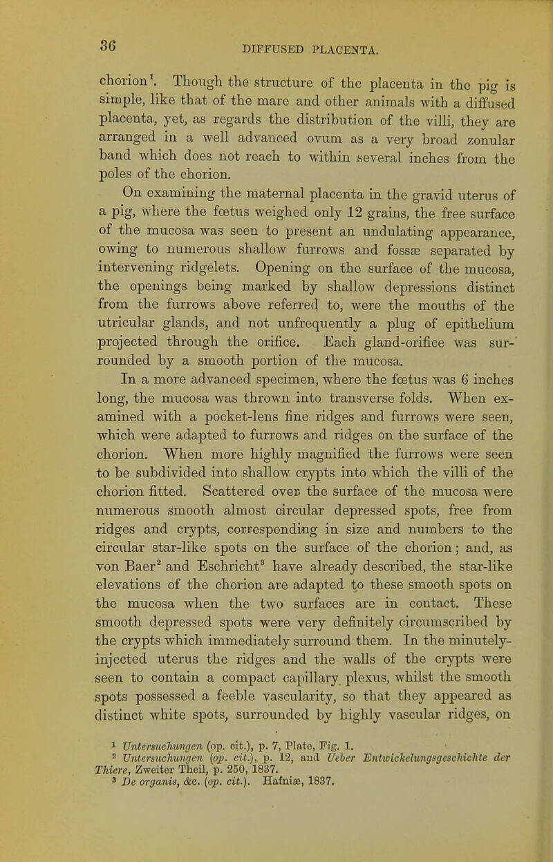 chorion \ Though the structure of the placenta in the pig is simple, like that of the mare and other animals with a diffused placenta, }^et, as regards the distribution of the villi, they are arranged in a well advanced ovum as a very broad zonular band which does not reach to within several inches from the poles of the chorion. On examining the maternal placenta in the gravid uterus of a pig, where the foetus weighed only 12 grains, the free surface of the mucosa was seen to present an undulating appearance, owing to numerous shallow furrows and fossae separated by intervening ridgelets. Opening on the surface of the mucosa, the openings being marked by shallow depressions distinct from the furrows above referred to, were the mouths of the utricular glands, and not imfrequently a plug of epithelium projected through the orifice. Each gland-orifice was sur-' rounded by a smooth portion of the mucosa. In a more advanced specimen, where the foetus was 6 inches long, the mucosa was thrown into transverse folds. When ex- amined with a pocket-lens fine ridges and furrows were seen, which were adapted to furrows and ridges on the surface of the chorion. When more highly magnified the furrows were seen to be subdivided into shallow crypts into which the villi of the chorion fitted. Scattered over, the surface of the mucosa were numerous smooth almost circular depressed spots, free from ridges and crypts, corresponding in size and numbers to the circular star-like spots on the surface of the chorion; and, as von Baer^ and Eschricht' have already described, the star-like elevations of the chorion are adapted to these smooth spots on the mucosa when the two surfaces are in contact. These smooth depressed spots were very definitely circumscribed by the crypts which immediately surround them. In the minutely- injected uterus the ridges and the walls of the cr3'pts were seen to contain a compact capillary plexus, whilst the smooth spots possessed a feeble vascularity, so that they appeared as distinct white spots, surrounded by highly vascular ridges, on 1 Untersitchungen (op. cit.), p. 7, Plate, Fig. 1.  Vntersuchunqen (op. cit.), p. 12, and Ueber Entwickelungsgcschichte der Thiere, Zweiter Theil, p. 250, 1837. ' Dc organis, &c. (op. cit.). Hafuia3, 1837.