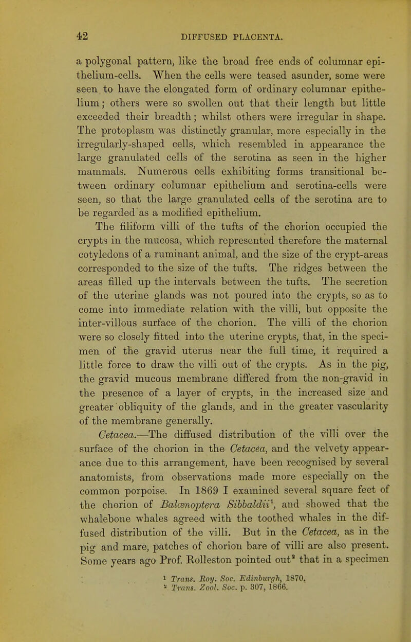 a polygonal pattern, like the broad free ends of columnar epi- thelium-cells. When the cells were teased asunder, some were seen to have the elongated form of ordinary columnar epithe- lium; others were so swollen out that their length but little exceeded their breadth; whilst others were irregular in shape. The protoplasm was distinctly granular, more especially in the irregularly-shaped cells, which resembled in appearance the large granulated cells of the serotina as seen in the higher mammals. Numerous cells exhibiting forms transitional be- tween ordinary columnar epithelium and serotina-cells were seen, so that the large granulated cells of the serotina are to be regarded as a modified epithelium. The filiform villi of the tufts of the chorion occupied the crypts in the mucosa, which represented therefore the maternal cotyledons of a ruminant animal, and the size of the crypt-areas corresponded to the size of the tufts. The ridges between the areas filled up the intervals between the tufts. The secretion of the uterine glands was not poured into the crypts, so as to come into immediate relation with the villi, but opposite the inter-villous surface of the chorion. The villi of the chorion were so closely fitted into the uterine crypts, that, in the speci- men of the gravid uterus near the full time, it required a little force to draw the villi out of the crypts. As in the pig, the gravid mucous membrane differed from the non-gravid in the presence of a layer of crypts, in the increased size and greater obliquity of the glands, and in the greater vascularity of the membrane generally. Cetacea.—The diffused distribution of the villi over the surface of the chorion in the Cetacea, and the velvety appear- ance due to this arrangement, have been recognised by several anatomists, from observations made more especially on the common porpoise. In 1869 I examined several square feet of the chorion of Balcenoptera Sibbaldn\ and showed that the whalebone whales agreed with the toothed whales in the dif- fused distribution of the villi. But in the Cetacea, as in the pig and mare, patches of chorion bare of villi are also present. Some years ago Prof Kolleston pointed out' that in a specimen 1 Trans. Boy. Soc. Edinburgh, 1870. ■■' Trans. Zool. Soc. p. 307, 1866.