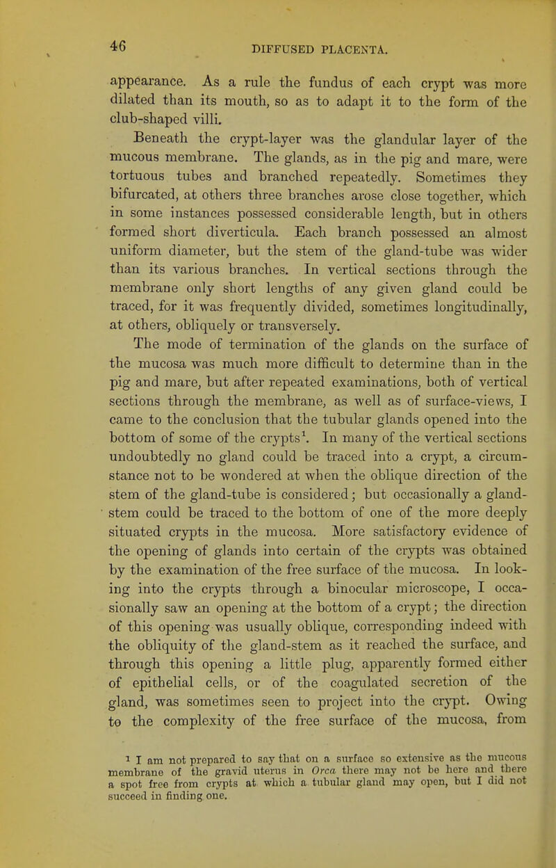 appearance. As a rule the fundus of each crypt was more dilated than its mouth, so as to adapt it to the form of the club-shaped villi. Beneath the crypt-layer was the glandular layer of the mucous membrane. The glands, as in the pig and mare, were tortuous tubes and branched repeatedly. Sometimes they bifurcated, at others three branches arose close together, which in some instances possessed considerable length, but in others formed short diverticula. Each branch possessed an almost uniform diameter, but the stem of the gland-tube was wider than its various branches. In vertical sections through the membrane only short lengths of any given gland could be traced, for it was frequently divided, sometimes longitudinally, at others, obliquely or transversely. The mode of termination of the glands on the surface of the mucosa was much more difficult to determine than in the pig and mare, but after repeated examinations, both of vertical sections through the membrane, as well as of surface-views, I came to the conclusion that the tubular glands opened into the bottom of some of the crypts\ In many of the vertical sections undoubtedly no gland could be traced into a crypt, a circum- stance not to be wondered at when the oblique direction of the stem of the gland-tube is considered; but occasionally a gland- stem could be traced to the bottom of one of the more deeply situated crypts in the mucosa. More satisfactory evidence of the opening of glands into certain of the crypts was obtained by the examination of the free surface of the mucosa. In look- ing into the crjrpts through a binocular microscope, I occa- sionally saw an opening at the bottom of a crypt; the direction of this opening was usually oblique, corresponding indeed with the obliquity of the gland-stem as it reached the surface, and through this opening a little plug, apparently formed either of epithelial cells, or of the coagulated secretion of the gland, was sometimes seen to project into the crypt. Owing te the complexity of the free surface of the mucosa, from 1 I am not prepared to say that on a surface so extensive as the mncons membrane of the gravid uterus in Orca there may not be here and there a spot free from crypts at which a. tubular gland may open, but I did not succeed in finding one.