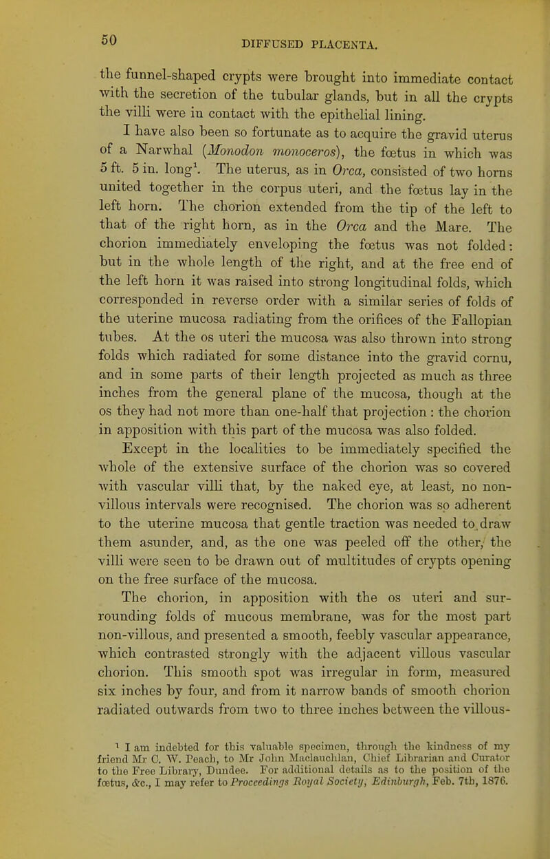 the funnel-shaped crypts were brought into immediate contact with the secretion of the tubular glands, but in all the crypts the villi were in contact with the epithelial lining. I have also been so fortunate as to acquire the gravid uterus of a Narwhal [Monodon monoceros), the foetus in which was 5 ft. 5 in. long\ The uterus, as in Orca, consisted of two horns united together in the corpus uteri, and the foetus lay in the left horn. The chorion extended from the tip of the left to that of the right horn, as in the Orca and the Mare. The chorion immediately enveloping the foetus was not folded: but in the whole length of the right, and at the free end of the left horn it was raised into strong longitudinal folds, which corresponded in reverse order with a similar series of folds of the uterine mucosa radiating from the orifices of the Fallopian tubes. At the os uteri the mucosa was also thrown into stronsf folds which radiated for some distance into the gravid cornu, and in some parts of their length projected as much as three inches from the general plane of the mucosa, though at the OS they had not more than one-half that projection : the chorion in apposition with this part of the mucosa was also folded. Except in the localities to be immediately specified the whole of the extensive surface of the chorion was so covered with vascular villi that, by the naked eye, at least, no non- villous intervals were recognised. The chorion was so adherent to the uterine mucosa that gentle traction was needed to. draw them asunder, and, as the one was peeled off the other, the villi were seen to be drawn out of multitudes of crypts opening on the free surface of the mucosa. The chorion, in apposition with the os uteri and sur- rounding folds of mucous membrane, was for the most part non-villous, and presented a smooth, feebly vascular appearance, which contrasted strongly with the adjacent villous vascular chorion. This smooth spot was irregular in form, measured six inches by four, and from it narrow bands of smooth chorion radiated outwards from two to three inches between the villous- I am indebted for tbia vabinble specimen, through the kindness of my friend Mr 0. W. Peacl), to Mr John Maclauclilan, Chief Librarian and Curator to the Free Library, Dundee. For additional details as to the position of the foetus, (fee, I may refer to Proceedings Royal Society, Edinburgh, Feb. 7tb, 1876.