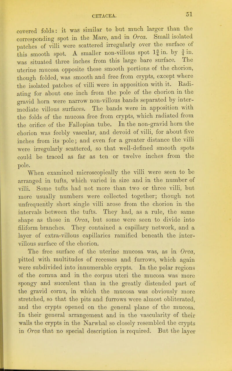 covered folds: it was similar to but much larger than the corresponding spot in the Mare, and in Orca. Small isolated patches of villi were scattered irregularly over the surface of this smooth spot. A smaller non-villous spot If in. by fin. was situated three inches from this large bare surface. The uterine mucosa opposite these smooth portions of the chorion, though folded, was smooth and free from crypts, except where the isolated patches of villi were in apposition with it. Kadi- ating for about one inch from the pole of the chorion in the gravid horn were narrow non-villous bands separated by inter- mediate villous surfaces. The bands were in apposition with the folds of the mucosa free from crypts, which radiated from the orifice of the Fallopian tube. In the non-gravid horn the chorion was feebly vascular, and devoid of villi, for about five inches from its pole; and even for a greater distance the villi were irregularly scattered, so that well-defined smooth spots could be traced as far as ten or twelve inches from the pole. When examined microscopically the villi were seen to be arranged in tufts, which varied in size and in the number of villi. Some tufts had not more than two or three villi, but more usually numbers were collected together; though not unfrequently short single villi arose from the chorion in the intervals between the tufts. They had, as a rule, the same shape as those in Orca, but some were seen to divide into filiform branches. They contained a capillary network, and a layer of extra-villous capillaries ramified beneath the inter- villous surface of the chorion. The free surface of the uterine mucosa was, as in Orca, pitted with multitudes of recesses and furrows, which again were subdivided into innumerable crypts. In the polar regions of the cornua and in the corpus uteri the mucosa was more spongy and succulent than in the greatly distended part of the gravid cornu, in which the mucosa was obviously more stretched, so that the pits and furrows were almost obliterated, and the crypts opened on the general plane of the mucosa, •In their general arrangement and in the vascularity of their walls the crypts in the Narwhal so closely resembled the crypts in Orca that no special description is required. But the layer