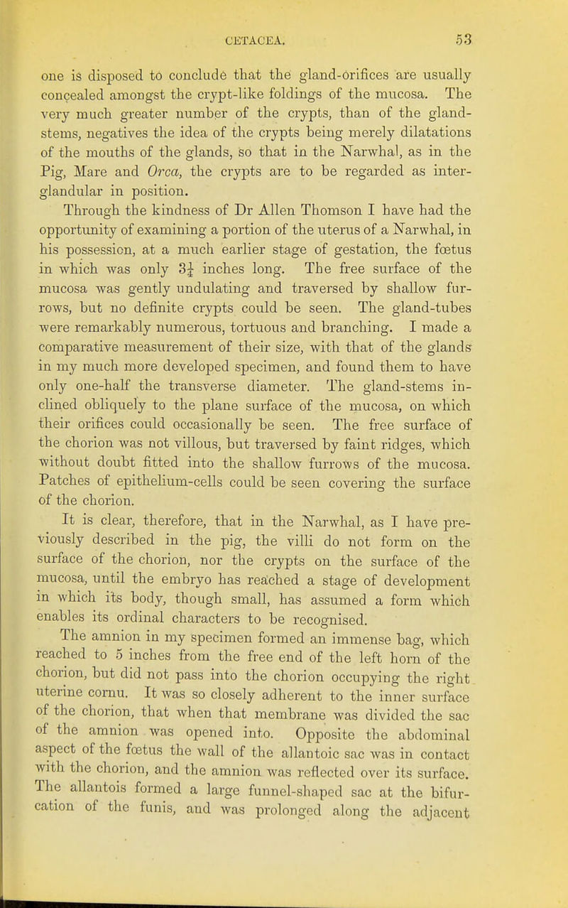 one is disposed to conclude that the gland-orifices are usually concealed amongst the crypt-like foldings of the mucosa. The very much greater number of the crypts, than of the gland- stems, negatives the idea of the crypts being merely dilatations of the mouths of the glands, so that in the Narwhal, as in the Pig, Mare and Orca, the crypts are to be regarded as inter- glandular in position. Through the kindness of Dr Allen Thomson I have had the opportunity of examining a portion of the uterus of a Narwhal, in his possession, at a much earlier stage of gestation, the foetus in which was only 3^ inches long. The free surface of the mucosa was gently undulating and traversed by shallow fur- rows, but no definite crypts could be seen. The gland-tubes were remarkably numerous, tortuous and branching. I made a comparative measurement of their size, with that of the glands- in my much more developed specimen, and found them to have only one-half the transverse diameter. The gland-stems in- clined obliquely to the plane surface of the mucosa, on which their orifices could occasionally be seen. The free surface of the chorion was not villous, but traversed by faint ridges, which without doubt fitted into the shallow furrows of the mucosa. Patches of epithehum-cells could be seen covering the surface of the chorion. It is clear, therefore, that in the Narwhal, as I have pre- viously described in the pig, the villi do not form on the surface of the chorion, nor the crypts on the surface of the mucosa, until the embryo has reached a stage of development in which its body, though small, has assumed a form which enables its ordinal characters to be recognised. The amnion in my specimen formed an immense bag, which reached to 5 inches from the free end of the left horn of the chorion, but did not pass into the chorion occupying the right uterine comu. It was so closely adherent to the inner surface of the chorion, that when that membrane was divided the sac of the amnion was opened into. Opposite the abdominal aspect of the foetus the wall of the allantoic sac was in contact with the chorion, and the amnion was reflected over its surface. The allantois formed a large funnel-shaped sac at the bifur- cation of the funis, and was prolonged along the adjacent