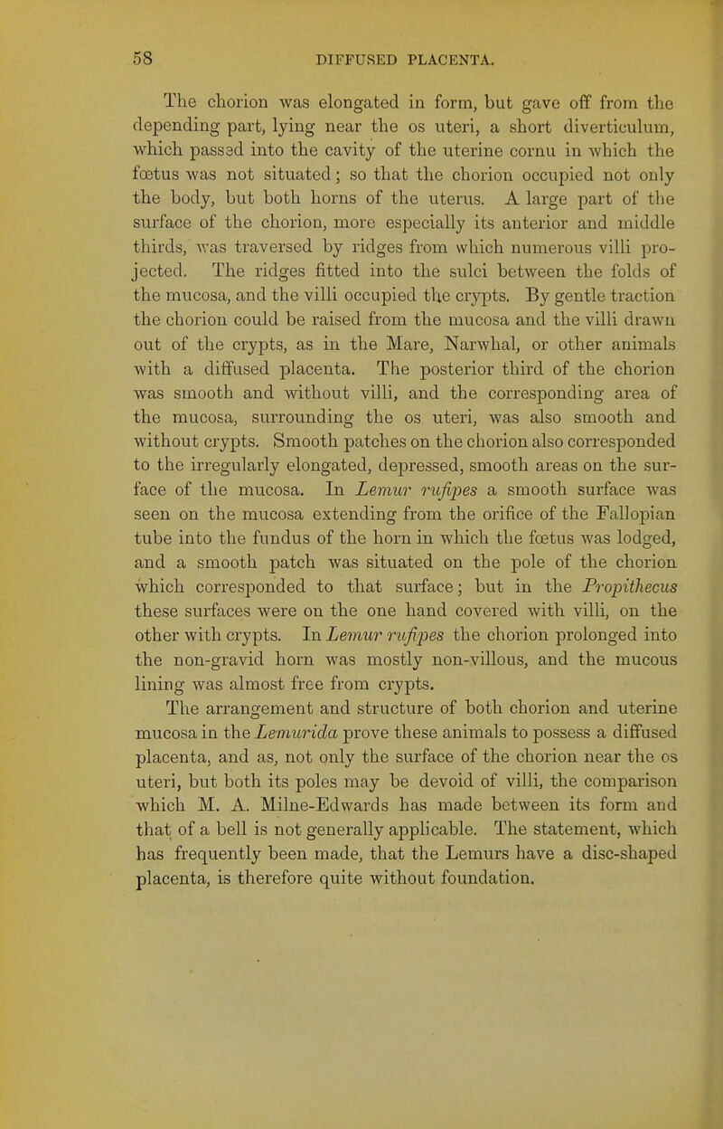 The chorion was elongated in form, but gave off from the depending part, lying near the os uteri, a short diverticulum, which passsd into the cavity of the uterine cornu in which the foetus Avas not situated; so that the chorion occupied not only the body, but both horns of the uterus. A large part of the surface of the chorion, more especially its anterior and middle thirds, was traversed by ridges from which numerous villi pro- jected. The ridges fitted into the sulci between the folds of the mucosa, and the villi occupied the crypts. By gentle traction the chorion could be raised from the mucosa and the villi drawn out of the crypts, as in the Mare, Narwhal, or other animals with a diffused placenta. The posterior third of the chorion was smooth and without villi, and the corresponding area of the mucosa, surrounding the os uteri, was also smooth and without crypts. Smooth patches on the chorion also corresponded to the irregularly elongated, depressed, smooth areas on the sur- face of the mucosa. In Lemur rufipes a smooth surface was seen on the mucosa extending from the orifice of the Fallopian tube into the fundus of the horn in which the foetus was lodged, and a smooth patch was situated on the pole of the chorion which corresponded to that surface; but in the Propiihecus these surfaces were on the one hand covered with villi, on the other with crypts. In Lemur rufipes the chorion prolonged into the non-gravid horn was mostly non-villous, and the mucous lining was almost free from crypts. The arrangement and structure of both chorion and uterine mucosa in the Lemurida prove these animals to possess a diffused placenta, and as, not only the surface of the chorion near the os uteri, but both its poles may be devoid of villi, the comparison which M. A. Milne-Edwards has made between its form and that of a bell is not generally apphcable. The statement, which has frequently been made, that the Lemurs have a disc-shaped placenta, is therefore quite without foundation.