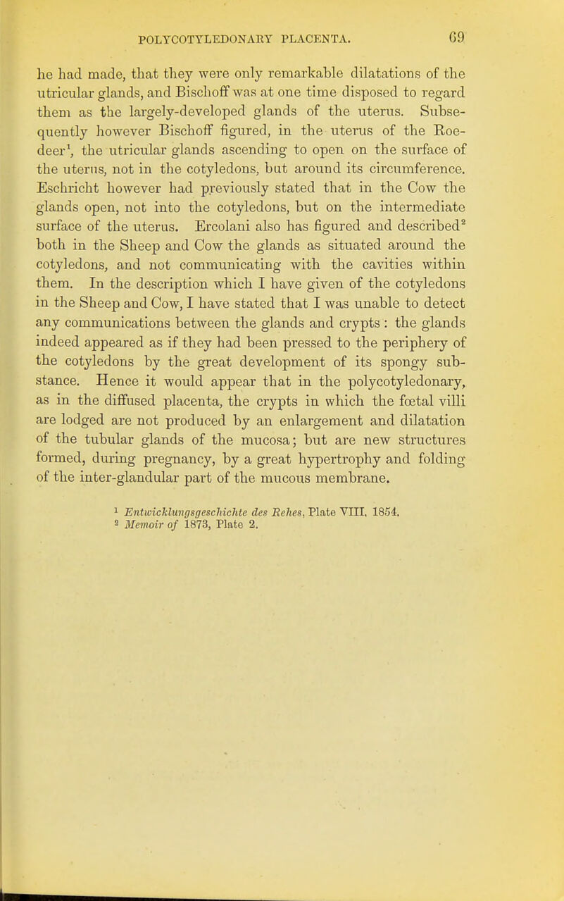he had made, that they were only remarkable dilatations of the utricular glands, and Bischoff was at one time disposed to regard them as the largely-developed glands of the uterus. Subse- quently however Bischoff figured, in the uterus of the Roe- deer', the utricular glands ascending to open on the surface of the uterus, not in the cotyledons, but around its circumference. Eschricht however had previously stated that in the Cow the glands open, not into the cotyledons, but on the intermediate surface of the uterus. Ercolani also has figured and described^ both in the Sheep and Cow the glands as situated around the cotyledons, and not communicating with the cavities within them. In the description which I have given of the cotyledons in the Sheep and Cow, I have stated that I was unable to detect any communications between the glands and crypts : the glands indeed appeared as if they had been pressed to the periphery of the cotyledons by the great development of its spongy sub- stance. Hence it would appear that in the polycotyledonary, as in the diffused placenta, the crypts in which the foetal villi are lodged are not produced by an enlargement and dilatation of the tubular glands of the mucosa; but are new structures formed, during pregnancy, by a great hypertrophy and folding of the inter-glandular part of the mucous membrane. ^ Entwickluvgsgeschichte des Relies, Plate VIII. 1854. 2 Mevioir of 1873, Plate 2.