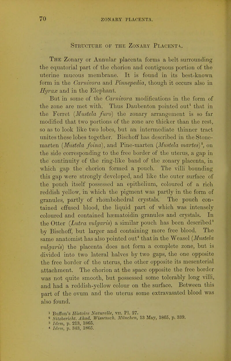 Structure of the Zonary Placenta. The Zonary or Anniilar placenta forms a belt surrounding the equatorial part of the chorion and contiguous portion of the uterine mucous membrane. It is found in its best-known form in the Carnivora and Pinnepedia, though it occurs also in Hyrax and in the Elephant. But in some of the Carnivora modifications in the form of the zone are met with. Thus Daubenton pointed out^ that in the Ferret [Mustela furo) the zonary arrangement is so far modified that two portions of the zone are thicker than the rest, so as to look like two lobes, but an intermediate thinner tract unites these lobes together. Bischotf has described in the Stone- marten [Mustela foina), and Pine-marten {Mustela martes)^, on the side corresponding to the free border of the uterus, a gap in the continuity of the ring-like band of the zonary placenta, in which gap the chorion formed a pouch. The villi bounding this gap were strongly developed, and like the outer svirface of the pouch itself possessed an epithelium, coloured of a rich reddish yellow, in which the pigment was partly in the form of granules, partly of rhombohedral crystals. The pouch con- tained effused blood, the liquid part of which was intensely coloured and contained hsematoidin granules and crystals. In the Otter (Lutra vulgaris) a similar pouch has been described'' by Bischofif, but larger and containing more free blood. The same anatomist has also pointed out* that in the Weasel {Mustela vulgaris) the placenta does not form a complete zone, but is divided into two lateral halves by two gaps, the one opposite the free border of the uterus, the other opposite its mesenterial attachment. The chorion at the space opposite the free border Avas not quite smooth, but possessed some tolerably long villi, and had a reddish-yellow colour on the surface. Between this part of the ovum and the uterus some extravasated blood was also found. 1 Buffon's Ilistoire NatureUe, vii. PL 27. * Sitzbericht. Akad. Wissemch. Miinchen, 13 May, 18G5, p. 339. 3 Jdcm, p. 213, 1865. * Idem, p. 343, 1805.