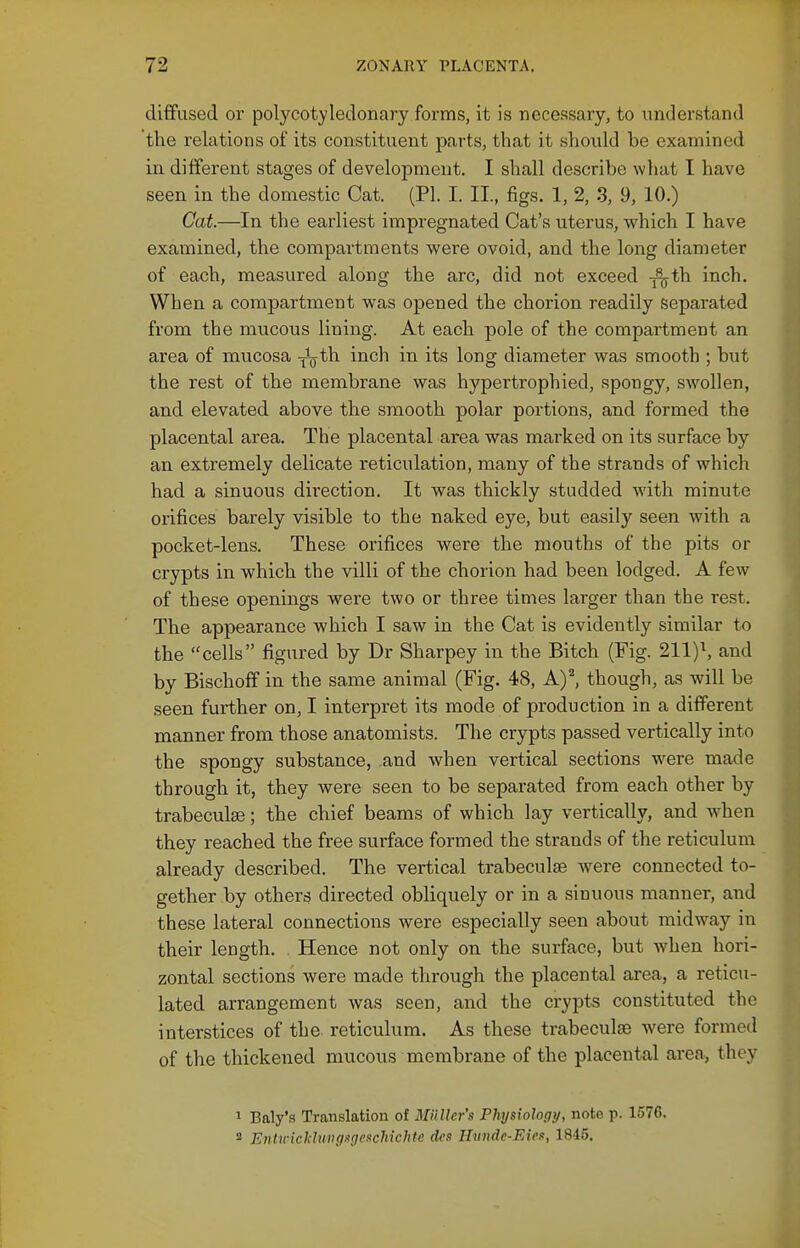 diffused or polycotyledonary forms, it is necessary, to understand the relations of its constituent parts, that it should be examined in different stages of development. I shall describe what I have seen in the domestic Cat. (PL I. II., figs. 1, 2, 3, 9, 10.) Gat.—In the earliest impregnated Cat's uterus, which I have examined, the compartments were ovoid, and the long diameter of each, measured along the arc, did not exceed -^th inch. When a compartment was opened the chorion readily separated from the mucous lining. At each pole of the compartment an area of mucosa -^Q^^i inch in its long diameter was smooth ; but the rest of the membrane was hypertrophied, .spongy, swollen, and elevated above the smooth polar portions, and formed the placental area. The placental area was marked on its surface by an extremely delicate reticulation, many of the strands of which had a sinuous direction. It was thickly studded with minute orifices barely visible to the naked eye, but easily seen with a pocket-lens. These orifices were the mouths of the pits or crypts in which the villi of the chorion had been lodged. A few of these openings were two or three times larger than the rest. The appearance which I saw in the Cat is evidently similar to the cells figured by Dr Sharpey in the Bitch (Fig. 211)\ and by Bischoff in the same animal (Fig. 48, A)^ though, as will be seen further on, I interpret its mode of production in a different manner from those anatomists. The crypts passed vertically into the spongy substance, and when vertical sections were made through it, they were seen to be separated from each other by trabeculse; the chief beams of which lay vertically, and when they reached the free surface formed the strands of the reticulum already described. The vertical trabeculse were connected to- gether by others directed obliquely or in a sinuous manner, and these lateral connections were especially seen about midway in their length. Hence not only on the surface, but when hori- zontal sections were made through the placental area, a reticu- lated arrangement was seen, and the crypts constituted the interstices of the reticulum. As these trabeculse were formed of the thickened mucous membrane of the placental area, they 1 Baly's Translation of MiiUcr's Physiology, note p. 1576. 2 EiUiviclilung.igenchichte dcs Hiinde-Eieit, 1845.