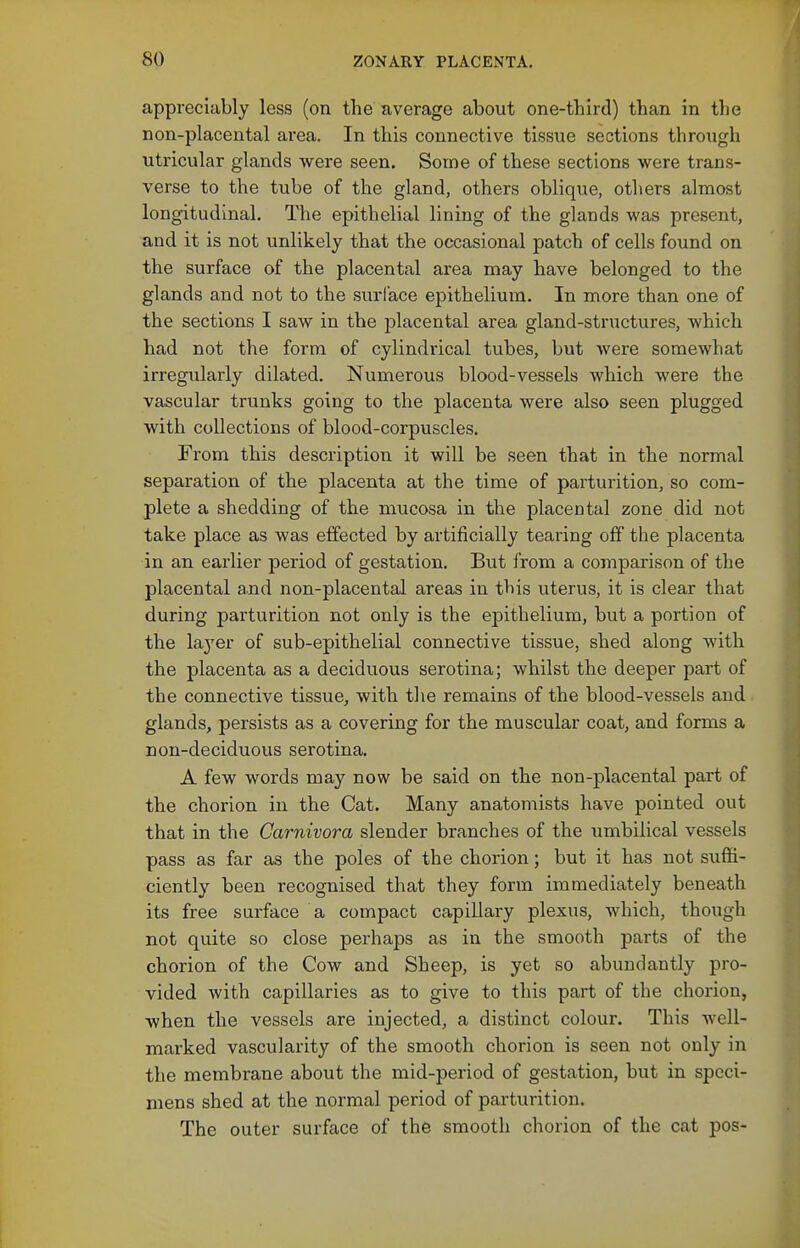 appreciably less (on the average about one-third) than in the non-placental area. In this connective tissue sections through utricular glands were seen. Some of these sections were trans- verse to the tube of the gland, others oblique, others almost longitudinal. The epithelial lining of the glands was present, and it is not unlikely that the occasional patch of cells found on the surface of the placental area may have belonged to the glands and not to the surface epithelium. In more than one of the sections I saw in the placental area gland-structures, which had not the form of cylindrical tubes, but were somewhat irregularly dilated. Numerous blood-vessels which were the vascular trunks going to the placenta were also seen plugged with collections of blood-corpuscles. From this description it will be seen that in the normal separation of the placenta at the time of parturition, so com- plete a shedding of the mucosa in the placental zone did not take place as was effected by artificially tearing off the placenta in an earlier period of gestation. But from a comparison of the placental and non-placental areas in this uterus, it is clear that during parturition not only is the epithelium, but a portion of the layer of sub-epithelial connective tissue, shed along with the placenta as a deciduous serotina; whilst the deeper part of the connective tissue, with the remains of the blood-vessels and glands, persists as a covering for the muscular coat, and forms a non-deciduous serotina. A few words may now be said on the non-placental part of the chorion in the Cat. Many anatomists have pointed out that in the Carnivora slender branches of the umbilical vessels pass as far as the poles of the chorion; but it has not suffi- ciently been recognised that they form immediately beneath its free surface a compact capillary plexus, which, though not quite so close perhaps as in the smooth parts of the chorion of the Cow and Sheep, is yet so abundantly pro- vided with capillaries as to give to this part of the chorion, when the vessels are injected, a distinct colour. This well- marked vascularity of the smooth chorion is seen not only in the membrane about the mid-period of gestation, but in speci- mens shed at the normal period of parturition. The outer surface of the smooth chorion of the cat pos-