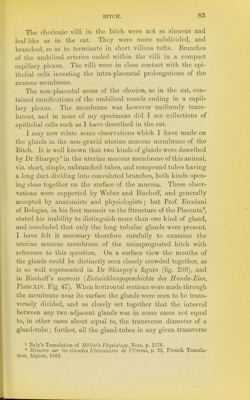 The chorionic villi in the bitch were not so sinuous and leaf-like as in the cat. They were more subdivided, and branched, so as to terminate in short villous tufts. Branches of the umbilical arteries ended within the villi in a compact capillary plexus. The villi were in close contact with the epi- thelial cells investing the intra-placental prolongations of the mucous membrane. The non-placental areas of the chorion, as in the cat, con- tained ramifications of the umbilical vessels ending in a capil- lary plexus. The membrane was however uniformly trans- lucent, and in none of my specimens did I see collections of epithelial cells such as I have described in tlie cat. I may now relate some observations which I have made on .the alands in the non-gravid uterine mucous membrane of the O O Bitch. It is well known that two kinds of glands were described by Dr Sharpey^in the uterine mucous membrane of this animal, viz. short, simple, Txnbranched tubes, and compound tubes having a long duct dividing into convoluted branches, both kinds open- ino- close tosrether on the surface of the mucosa. These obser- vations were supported by Weber and Bischoff, and generally accepted by anatomists and physiologists; but Prof. Ercolani of Bologna, in his first memoir on the Structure of the Placenta, stated his inability to distinguish more than one kind of gland, and concluded that only the long tubular glands were present. I have felt it necessary therefore carefully to examine the uterine mucous membrane of the unimpregnated bitch with reference to this question. On a surface view the mouths of the glands could be distinctly seen closely crowded together, as is so well represented in Dr Sharpey's figure (fig. 209), and in Bischoff's memoir (EntwicJclungsgeschichte des Hunde-Eies, Plate XIV. Fig. 47). When horizontal sections were made through the membrane near its surface the glands were seen to be trans- versely divided, and so closely set together that the interval between any two adjacent glands was in some cases not equal to, in other cases about equal to, the transverse diameter of a gland-tube; further, all the gland-tubes in any given ti'ansverse 1 Baly's Transktion of MHIlcr's Physiolopy, Note, p. l.'iTG.  Meinoire mr Ics Glandes Ulriculaires d'u V Uterus,}). 22, French Transla- tion, Algiers, 1669.