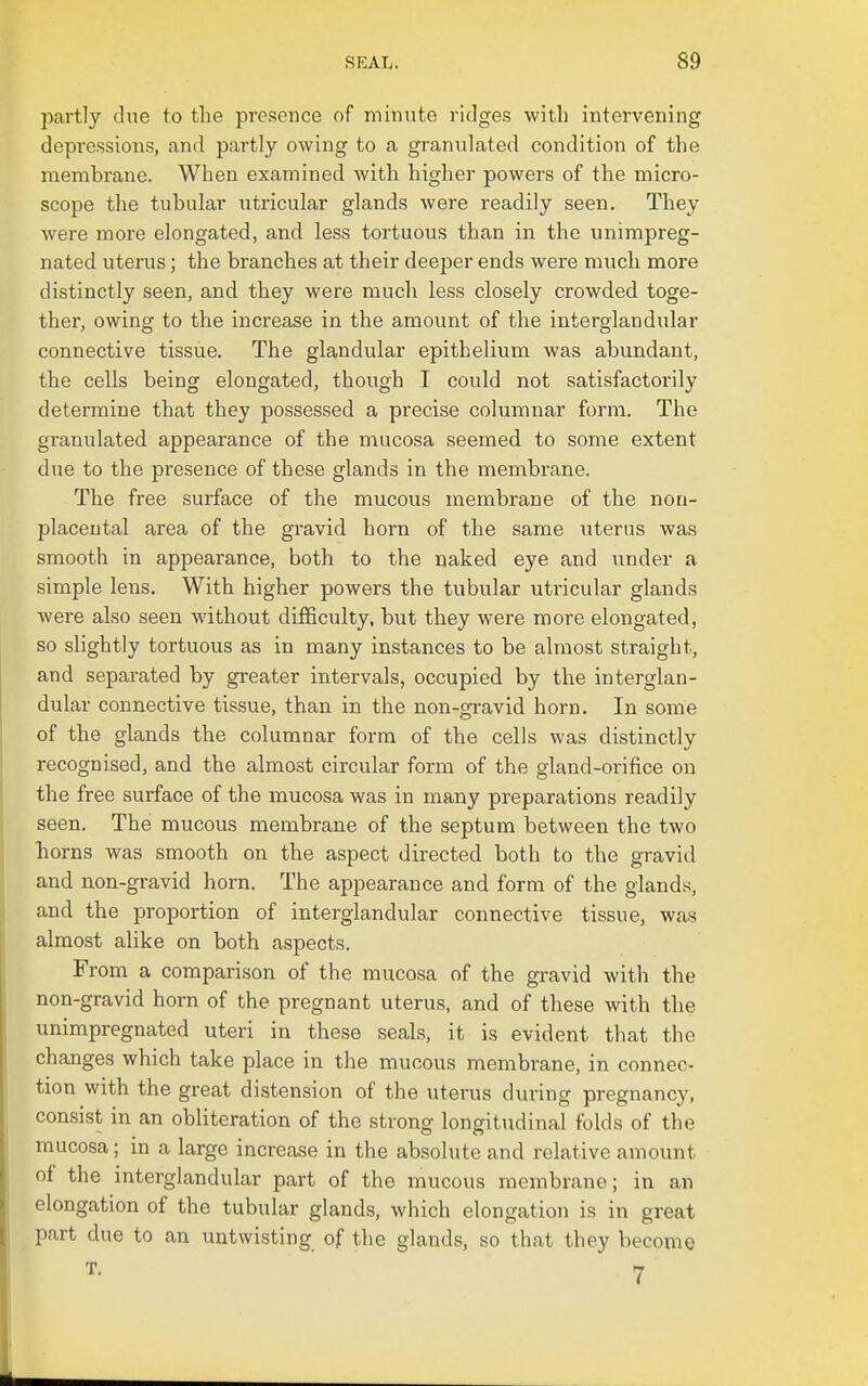 partly due to the presence of minute ridges with intervening depressions, and partly owing to a granulated condition of the membrane. When examined with higher powers of the micro- scope the tubular utricular glands were readily seen. They were more elongated, and less tortuous than in the unimpreg- nated uterus; the branches at their deeper ends were much more distinctly seen, and they were much less closely crowded toge- ther, owing to the increase in the amount of the interglandular connective tissue. The glandular epithelium was abundant, the cells being elongated, though I could not satisfactorily determine that they possessed a precise columnar form. The granulated appearance of the mucosa seemed to some extent due to the presence of these glands in the membrane. The free surface of the mucous membrane of the non- placeutal area of the gravid horn of the same uterus was smooth in appearance, both to the naked eye and under a simple lens. With higher powers the tubular utricular glands were also seen without difficulty, but they were more elongated, so slightly tortuous as in many instances to be almost straight, and separated by gi-eater intervals, occupied by the interglan- dular connective tissue, than in the non-gravid horn. In some of the glands the columnar form of the cells was distinctly recognised, and the almost circular form of the gland-orifice on the free surface of the mucosa was in many preparations readily seen. The mucous membrane of the septum between the two horns was smooth on the aspect directed both to the gravid and non-gravid horn. The appearance and form of the glands, and the proportion of interglandular connective tissue, was almost alike on both aspects. From a comparison of the mucosa of the gravid with the non-gravid horn of the pregnant uterus, and of these with the unimpregnated uteri in these seals, it is evident that the changes which take place in the mucous membrane, in connec- tion with the great distension of the uterus during pregnancy, consist in an obliteration of the strong longitudinal folds of the mucosa; in a large increase in the absolute and relative amount of the interglandular part of the mucous membrane; in an elongation of the tubular glands, which elongation is in great part due to an untwisting of the glands, so that they become