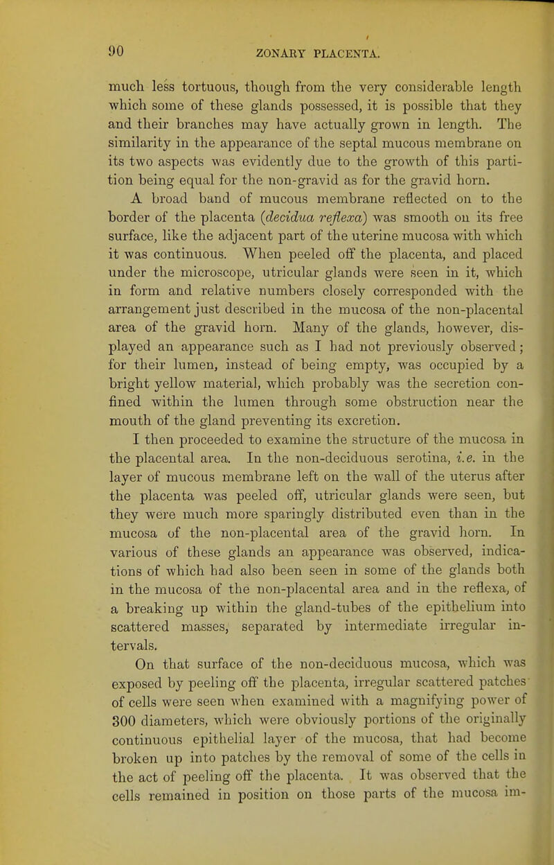 much less tortuous, though from the very considerable length which some of these glands possessed, it is possible that they and their branches may have actually grown in length. The similarity in the appearance of the septal mucous membrane on its two aspects was evidently due to the growth of this parti- tion being equal for the non-gravid as for the gravid horn. A broad band of mucous membrane reflected on to the border of the placenta {decidua refiexa) was smooth on its free surface, like the adjacent part of the uterine mucosa with which it was continuous. When peeled off the placenta, and placed under the microscope, utricular glands were seen in it, which in form and relative numbers closely corresponded with the arrangement just described in the mucosa of the non-placental area of the gravid horn. Many of the glands, however, dis- played an appearance such as I had not previously observed; for their lumen, instead of being empty, was occupied by a bright yellow material, which probably was the secretion con- fined within the lumen through some obstruction near the mouth of the gland preventing its excretion. I then proceeded to examine the structure of the mucosa in the placental area. In the non-deciduous serotina, i.e. in the layer of mucous membrane left on the wall of the uterus after the placenta was peeled off, utricular glands were seen, but they were much more sparingly distributed even than in the mucosa of the non-placental area of the gravid horn. In various of these glands an appearance was observed, indica- tions of which bad also been seen in some of the glands both in the mucosa of the non-placental area and in the reflexa, of a breaking up within the gland-tubes of the epithelium into scattered masses, separated by intermediate irregular in- tervals. On that surface of the non-deciduous mucosa, which was exposed by peeling off the placenta, irregular scattered patches of cells were seen when examined with a magnifying power of 300 diameters, which were obviously portions of the originally continuous epithelial layer of the mucosa, that had become broken up into patches by the removal of some of the cells in the act of peeling off the placenta. It was observed that the cells remained in position on those parts of the mucosa im-