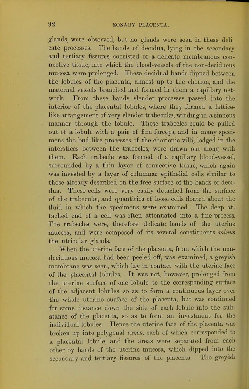 glands, were observed, but no glands were seen in these deli- cate processes. The bands of decidua, lying in the secondary and tertiary fissures, consisted of a delicate membranous con- nective tissue, into which the blood-vessels of the non-deciduous mucosa were prolonged. These decidual bands dipped between the lobules of the placenta, almost up to the chorion, and the maternal vessels branched and formed in them a capillary net- work. From these bands slender processes passed into the interior of the placental lobules, where they formed a lattice- like arrangement of very slender trabeculae, winding in a sinuous manner through the lobule. These trabecles could be pulled out of a lobule with a pair of fine forceps, and in many speci- mens the bud-like processes of the chorionic villi, lodged in the interstices between the trabecles, were drawn out along with them. Each trabecle was foiTned of a capillary blood-vessel, surrounded by a thin layer of connective tissue, which again was invested by a layer of columnar epithelial cells similar to those already described on the free surface of the bands of deci- dua. These cells were very easily detached from the surface of the trabecular, and quantities of loose cells floated about the fluid in which the specimens were examined. The deep at- tached end of a cell was often attenuated into a fine process. The trabecles were, therefore, delicate bands of the uterine mucosa, and were composed of its several constituents minm the utricular glands. When the uterine face of the placenta, from which the non- deciduous mucosa had been peeled off, was examined, a greyish membrane was seen, which lay in contact with the uterine face of the placental lobules. It was not, however, prolonged from the uterine surface of one lobule to the corresponding surface of the adjacent lobules, so as to form a continuous layer over the whole uterine surface of the placenta, but was continued for some distance down the side of each lobule into the sub- stance of the placenta, so as to form an investment for the individual lobules. Hence the uterine face of the placenta was broken up into polygonal areas, each of which corresponded to a placental lobule, and the areas were separated from each other by bands of the uterine mucosa, Avhich dipped into the secondary and tertiary fissures of the placenta. The greyish