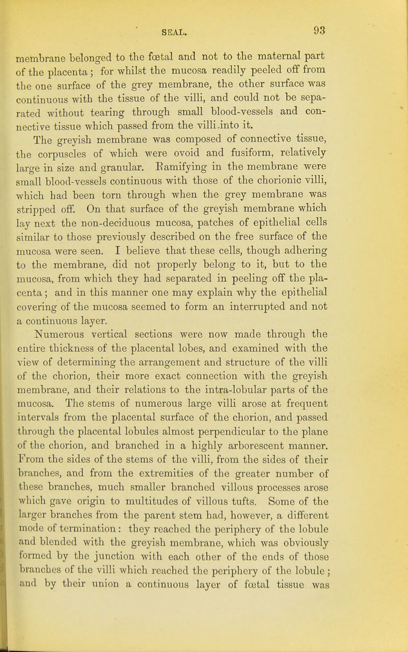 membi-ane belonged to the foetal and not to the maternal part of the placenta ; for whilst the mucosa readily peeled off from the one surface of the grey membrane, the other surface was continuous with the tissue of the villi, and could not be sepa- rated without tearing through small blood-vessels and con- nective tissue which passed from the villi-into it. The greyish membrane was composed of connective tissue, the corpuscles of which were ovoid and fusiform, relatively large in size and granular, Eamifying in the membrane were small blood-vessels continuous with those of the chorionic villi, which had been torn through when the grey membrane was stripped off. On that surface of the greyish membrane which lay next the non-deciduous mucosa, patches of epithelial cells similar to those previously described on the free surface of the mucosa were seen. I believe that these cells, though adhering to the membrane, did not properly belong to it, but to the mucosa, from which they had separated in peeling off the pla- centa ; and in this manner one may explain why the epithelial covering of the mucosa seemed to form an interrupted and not a continuous layer. Numerous vertical sections were now made through the entire thickness of the placental lobes, and examined with the view of determining the arrangement and structure of the villi of the chorion, their more exact connection with the greyish membrane, and their relations to the intra-lobular parts of the mucosa. The stems of numerous large villi arose at frequent intervals from the placental surface of the chorion, and passed through the placental lobules almost perpendicular to the plane of the chorion, and branched in a highly arborescent manner. From the sides of the stems of the villi, from the sides of their branches, and from the extremities of the gi-eater number of these branches, much smaller branched villous processes arose which gave origin to multitudes of villous tufts. Some of the larger branches from the parent stem had, however, a different mode of termination: they reached the periphery of the lobule and blended with the grejdsh membrane, which was obviously formed by the junction with each other of the ends of those branches of the villi which reached the periphery of the lobule ; and by their union a continuous layer of foetal tissue was