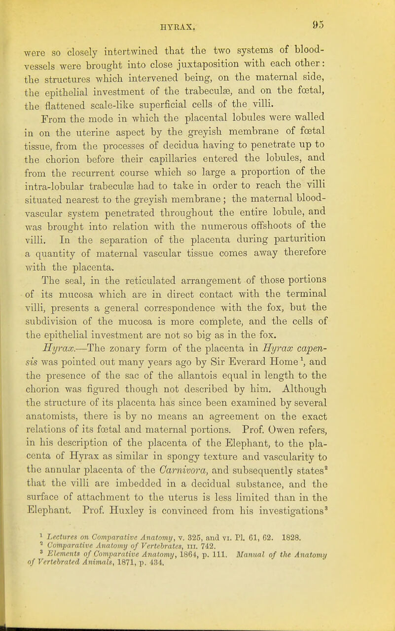 were so closely intertwined that the two systems of blood- vessels were brought into close juxtaposition with each other: the structures which intervened being, on the maternal side, the epithehal investment of the trabeculse, and on the foetal, the flattened scale-like superficial cells of the villi. From the mode in which the placental lobules were walled in on the uterine aspect by the greyish membrane of foetal tissue, from the processes of decidua having to penetrate up to the chorion before their capillaries entered the lobules, and from the recurrent course which so large a proportion of the intra-lobular trabeculae had to take in order to reach the villi situated nearest to the greyish membrane ; the maternal blood- vascular system penetrated throughout the entire lobule, and was brought into relation with the numerous offshoots of the villi. In the separation of the placenta during parturition a quantity of maternal vascular tissue comes away therefore with the placenta. The seal, in the reticulated arrangement of those portions of its mucosa which are in direct contact with the terminal villi, presents a general correspondence with the fox, but the subdivision of the mucosa is more complete, and the cells of the epithelial investment are not so big as in the fox. Hyrax.—The zonary form of the placenta in Hyrax capen- sis was pointed out many years ago by Sir Everard Home \ and the presence of the sac of the allantois equal in length to the chorion was figured though not described by him. Although the structure of its placenta has since been examined by several anatomists, there is by no means an agreement on the exact relations of its foetal and maternal portions. Prof. Owen refers, in his description of the placenta of the Elephant, to the pla- centa of Hyrax as similar in spongy texture and vascularity to the annular placenta of the Garnivora, and subsequently states that the villi are imbedded in a decidual substance, and the surface of attachment to the uterus is less limited than in the Elephant. Prof Huxley is convinced from his investigations' ^ Lectures on ComparaMvc Anatomy, v. 325, and vi. PI. Gl, 62. 1828. ' Comparative Anatomy of Vertebrates, iii. 742. ' Elements of Comparative Anatomy, 1864, p. 111. Manual of the Anatomy of Vertebratcd Animals, 1871, p. 431.