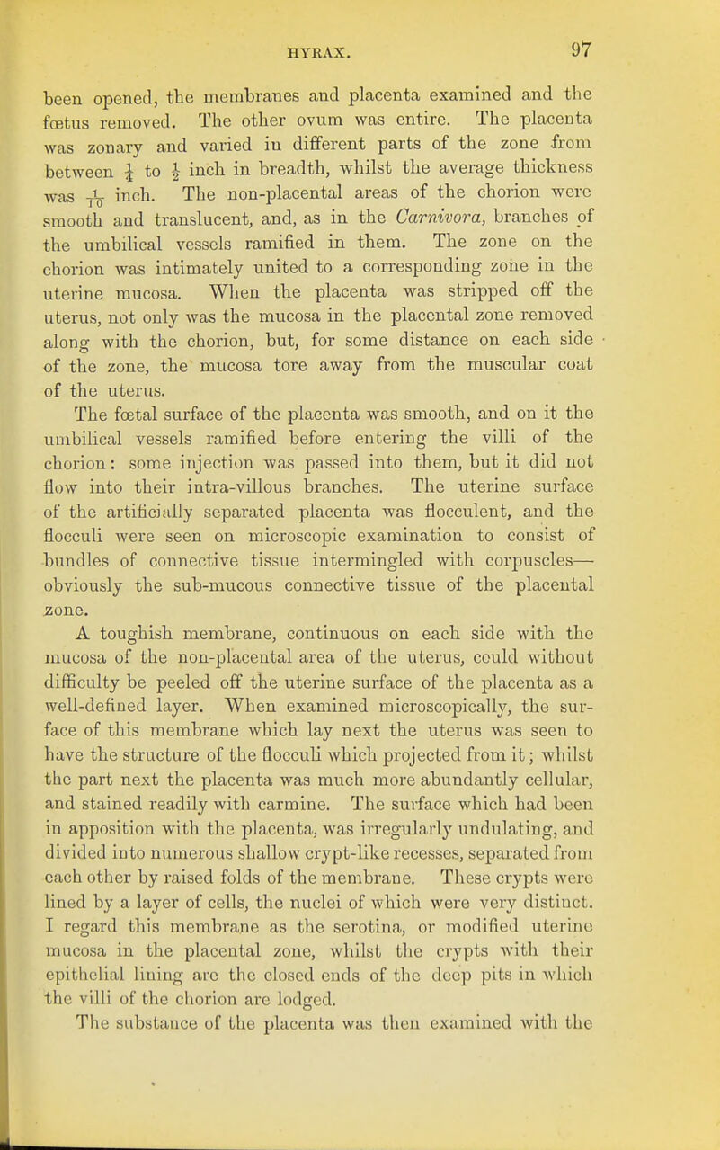 been opened, tbe membranes and placenta examined and the foetus removed. The other ovum was entire. The placenta was zonary and varied in different parts of the zone from between \ to | inch in breadth, whilst the average thickness was inch. The non-placental areas of the chorion were smooth and translucent, and, as in the Carnivora, branches pf the umbilical vessels ramified in them. The zone on the chorion was intimately united to a corresponding zone in the uterine mucosa. When the placenta was stripped off the uterus, not only was the mucosa in the placental zone removed along with the chorion, but, for some distance on each side of the zone, the mucosa tore away from the muscular coat of the uterus. The foetal surface of the placenta was smooth, and on it the umbilical vessels ramified before entering the villi of the chorion: some injection was passed into them, but it did not flow into their intra-villous branches. The uterine surface of the artificially separated placenta was flocculent, and the flocculi were seen on microscopic examination to consist of bundles of connective tissue intermingled with corpuscles— obviously the sub-mucous connective tissue of the placental zone. A toughish membrane, continuous on each side with the mucosa of the non-placental area of the uterus, could without difficulty be peeled off the uterine surface of the placenta as a well-defined layer. When examined microscopically, the sur- face of this membrane which lay next the uterus was seen to have the structure of the flocculi which projected from it; whilst the part next the placenta was much more abundantly cellular, and stained readily with carmine. The surface which had been in apposition with the placenta, was irregularly' undulating, and divided into numerous shallow crj'pt-like recesses, separated from each other by raised folds of the membrane. These crypts were lined by a layer of cells, the nuclei of which were very distinct. T regard this membrane as the serotina, or modified uterine umcosa in the placental zone, whilst the ciypts with their epithelial lining are the closed ends of the deep pits in which the villi of the chorion are lodged. The substance of the placenta was then examined with the