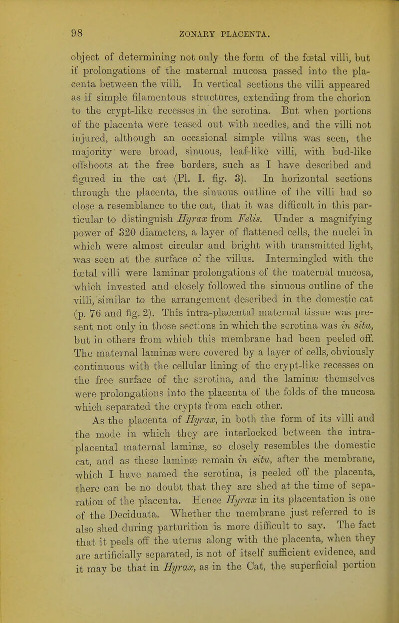 object of determining not only the form of the foetal villi, but if prolongations of the maternal mucosa passed into the pla- centa between the villi. In vertical sections the villi appeared as if simple filamentous structures, extending from the chorion to the crypt-like recesses in the serotina. But when portions of the placenta were teased out with needles, and the villi not injured, although an occasional simple villus was seen, the majority were broad, sinuous, leaf-like villi, with bud-like offshoots at the free borders, such as I have described and figured in the cat (PL I. fig. 3). In horizontal sections through the placenta, the sinuous outline of the villi had so close a resemblance to the cat, that it was difficult in this par- ticular to distinguish Hyrax from Felis. Under a magnifying power of 320 diameters, a layer of flattened cells, the nuclei in which were almost circular and bright with transmitted light, was seen at the surface of the villus. Intermingled with the foetal villi were laminar prolongations of the maternal mucosa, Avhich invested and closely followed the sinuous outline of the villi, similar to the arrangement described in the domestic cat (p. 76 and fig. 2). This intra-placental maternal tissue was pre- sent not only in those sections in which the serotina was in situ, but in others from which this membrane had been peeled off. The maternal laminee were covered by a layer of cells, obviously continuous with the cellular lining of the crypt-like recesses on the free surface of the serotina, and the laminas themselves were prolongations into the placenta of the folds of the mucosa which separated the crypts from each other. As the placenta of Hyrax, in both the form of its villi and the mode in which they are interlocked between the intra- placental maternal laminae, so closely resembles the domestic cat, and as these laminse remain in situ, after the membrane, which I have named the serotina, is peeled off the placenta, there can be no doubt that they are shed at the time of sepa- ration of the placenta. Hence Hyrax in its placentation is one of the Deciduata. Whether the membrane just referred to is also shed during parturition is more difficult to say. The fact that it peels off the uterus along with the placenta, when they are artificially separated, is not of itself sufficient evidence, and it may be that in Hyrax, as in the Cat, the superficial portion
