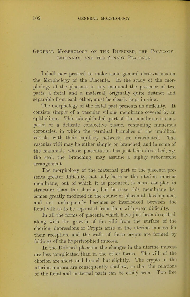 General Morphology of the Diffused, the Polycotv- ledonary, and the zonary placenta. I shall now proceed to make some genei'al observations on tlie Morphology of the -Placenta. In the study of the mor- phology of the placenta in any mammal the presence of two parts, a foetal and a maternal, originally quite distinct and separable from each other, must be clearly kept in view. The morphology of the foetal part presents no difficulty. It consists simply of a vascular villous membrane covered by an epithelium. The sub-epithelial part of the membrane is com- posed of a delicate connective tissue, containing numerous corpuscles, in which the terminal branches of the umbilical vessels, with their capillary network, are distributed. The vascular villi may be either simple or branched, and in some of the mammals, whose placentation has just been described, e.g. the seal, the branching may assume a highly arborescent arrangement. The morphology of the maternal part of the placenta pre- sents greater difficulty, not only because the uterine mucous membrane, out of which it is produced, is more complex in structure than the chorion, but because this membrane be- comes greatly modified in the course of placental development, and not unfrequently becomes so interlocked between the foetal villi as to be separated from them with great difficulty. In all the forms of placenta which have just been described, along with the grrowth of the villi from the surface of the chorion, depressions or Crypts arise in the uterine mucosa for their reception, and the walls of these crj^pts are formed by foldings of the hypertrophied mucosa. In the Diffused placenta the changes in the uterine mucosa are less complicated than in the other forms. The villi of the chorion are short, and branch but slightly. The crypts in the uterine mucosa are consequently shallow, so that the relations of the foetal and maternal parts can be easily seen. Two free