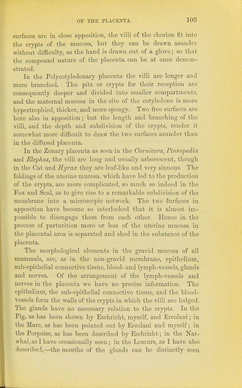 lOS surfaces are in close apposition/the villi of the chorion fit into the crypts of the mucosa, but they can be drawn asunder without difficulty, as the hand is drawn out of a glove; so that the compound nature of the placenta can be at once demon- strated. In the Polycotyledonary placenta the villi are longer and more branched. The pits or crypts for their reception are consequently deeper and divided into smaller compartments, and the maternal mucosa in the site of the cotyledons is more hypertrophied, thicker, and more spongy. Two free surfaces are here also in apposition; but the length and branching of the villi, and the depth and subdivision of the crypts, render it somewhat more difficult to draw the two surfaces asunder than in the diffused placenta. In the Zonary placenta as seen in the Carnivora, Pinnepedia and Elephas, the villi are long and usually arborescent, though in the Cat and Hyrax they are leaf-like and very sinuous. The foldings of the uterine mucosa, which have led to the production of the crypts, are more complicated, so much so indeed in the Fox and Seal, as to give rise to a remarkable subdivision of the membrane into a microscopic network. The two surfaces in apposition have become so interlocked that it is almost im- possible to disengage them from each other. Hence in the process of parturition more or less of the uterine mucosa in the placental area is separated and shed in the substance of the placenta. The morphological elements in the gravid mucosa of all mammals, are, as in the non-gravid membrane, epithelium, sub-epithelial connective tissue, blood- and lymph-vessels, glands and nerves. Of the arrangement of the lymph-vessels and nerves in the placenta we have no precise information. The epithelium, the sub-epithelial connective tissue, and the blood- vessels form the walls of the crypts in which the villi are lodged. The glands have no necessary relation to the crypts. In the Pig, as has been shown by Eschricht, myself, and Ercolani; in the Mare, as has been pointed out by Ercolani and myself; in the Porpoise, as has been described by Eschricht; in the Nar- whal, as I have occasionally seen ; in the Lemurs, as I have also described,—the mouths of the glands can be distinctly seen