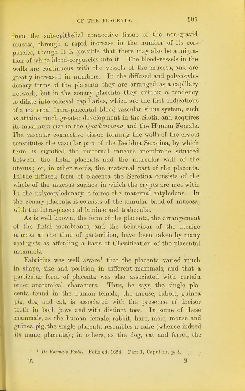 from the sub-epithelial connective tissue of the non-gravid mucosa, through a rajDid increase in the number of its cor- puscles, though it is possible that there may also be a migi-a- tiou of white blood-corpuscles into it. The blood-vessels in the walls are continuous with the vessels of the mucosa, and are greatly increased in numbers. In the diffused and polycotyle- donary forms of the placenta they are arranged as a capillary network, but in the zonary placenta they exhibit a tendency to dilate into colossal capillaries, which are the first indications of a maternal intra-placental blood-vascular sinus system, such as attains much greater development in the Sloth, and acquires its maximum size in the Quadrumana, and the Human Female. The vascular connective tissue forming the walls of the crypts constitutes the vascular part of the Decidua Serotiua, by which, term is sisrnified the maternal mucous membrane situated between the foetal placenta and the muscular wall of the uterus ; or, in other words, the maternal part of the placenta. In the diffused form of placenta the Serotina consists of the whole of the mucous surface in which, the crypts are met with. In the polycotyledonary it forms the maternal cotyledons. In the zonary placenta it consists of the annular band of mucosa, Avith the intra-placental laminae and trabeculaa. As is well known, the form of the placenta, the arrangement of the foBtal membranes, and the behaviour of the uterine mucosa at the time of parturition, have been taken by many zoologists as affording a basis of Classification of the placental mammals. Fabricius was Avell aware* that the placenta varied much in shape, size and position, in different mammals, and that a particular form of placenta was also associated with certain other anatomical characters. Thus, he says, the single pla- centa found in the human female, the mouse, rabbit, guinea pig, dog and cat, is associated with the presence of incisor teeth in both jaws and with distinct toes. In some of these mammals, as the human female, rabbit, hare, mole, mouse and guinea pig, the single placenta resembles a cake (whence indeed its name placenta); in others, as the dog, cat and feiTet, the 1 Be Fonnalo Fmttt. Folio eil. IG'21. Part 1, Cninit ni. y, 1,