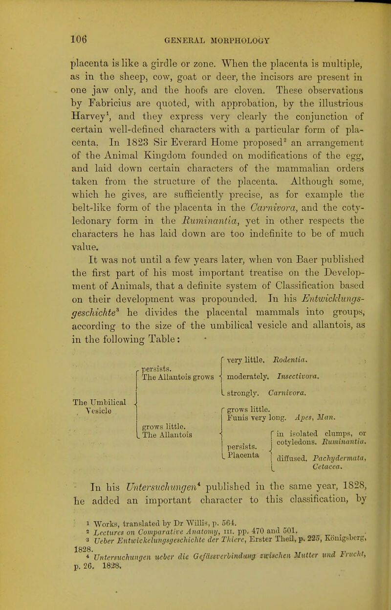 placenta is like a girdle or zone. When the placenta is multiple, as in the sheep, cow, goat or deer, the incisors are present in one jaw only, and the hoofs are cloven. These observatious by Fabricius are quoted, with approbation, by the illustrious Harvey^ and they express very clearly the conjunctioa of certain well-defined characters with a particular form of pla- centa. In 1823 Sir Everard Home proposed^ an arrangement of the Animal Kingdom founded on modifications of the egg, and laid down certain characters of the mammalian orders taken from the structure of the placenta. Although some, which he gives, are sufficiently precise, as for example the belt-like form of the placenta in the Carnivora, and the coty- ledonary form in the Ruminantia, yet in other respects the charactei's he has laid down are too indefinite to be of much value. It was not until a few years later, when von Baer published the first part of his most important treatise on the Develop- ment of Animals, that a definite system of Classification based on their development was propounded. In his Entwicldnngs- geschichte^ he divides the placental mammals into groups, according to the size of the umbilical vesicle and allantois, as in the following Table: ■ very little. Bodentia. persists. The Allantois grows -j moderately. Imcctivora. The Umbilical Vesicle strongly. Carnivora. grows little. . The Allantois  grows little. Funis very long. Apes, Man. r in isolated clumps, or . , i cotyledons. Buminantia, persists. J •' L Placenta j j;g„gej_ Fachydermata, [_ Cctacca. In his Untersuchungen* published in the same year, 1828, he added an important character to this classification, by 1 Works, translated by Dr Willis, p. 564. ^ Lectures on Comparative Anatomy, in. pp. 470 and oOl. 3 Ueber Entwickelungsyeschichte der Thiere, Erster Tlieil, p. 225, Komgsbcrg, 1828 ^ 'Untcrsxichungen ucber die GcfSssvcrhindung zwischen Mutter und Frucht, p. 26. 1838.