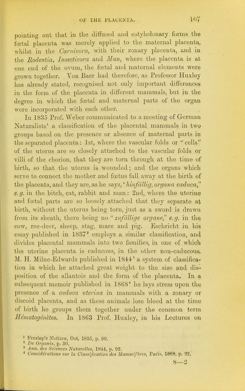 poiutiug out that in tlie diffused and cotyledouavy forms the fcetal placenta was merely applied to the maternal placenta, whilst in the Cavnivora, with their zonary plocenta, and in the JRodentia, Insedivora and Man, where the placenta is at one end of the ovum, the foetal and maternal elements were grown together. Von Baer had therefore, as Professor Huxley has already stated, recognised not only important differences in the form of the placenta in different mammals, but in the degree in which the foetal and maternal parts of the organ were incorporated with each other. In 1835 Prof. Weber communicated to a meeting of German Naturalists* a classification of the placental mammals in two groups based on the presence or absence of maternal parts in the separated placenta: 1st, where the vascular folds or cells of the uterus are so closely attached to the vascular folds or villi of the chorion, that they are torn through at the time of birth, so that the uterus is wounded; and the organs which serve to connect the mother and foetus fall away at the birth of the placenta, and they are, as lie says, hinfdllig, organa caduca e.g. in the bitch, cat, rabbit and man: 2ud, where the uterine and foetal parts are so loosely attached that they separate at birth, without the uterus being torn, just as a sword is drawn from its sheath, there being no zafdllige organe, e.g. in the cow, roe-deer, sheep, stag, mare and pig. Eschricht in his essay published in IS.ST'' employs a similar classification, and divides placental mammals into two families, in one of which the uterine placenta is caducous, in the other non-caducous. M. H. Milne-Edwards pviblished in 1844-^ a system of classifica- tion in which he attached great weight to the size and dis- position of the allantois and the form of the placenta. In a subsequent memoir published in 1868* he lays stress upon the presence of a caduca uteriiia in mammals with a zonary or discoid placenta, and as these animals lose blood at the time of birth he groups them together under the common term Hematogenkes. In 1863 Prof. Huxley, in hia Lectures on 1 Fioriep'e Notizen, Oct. 1835, p. 90. - De Orpanis, p. 30. ' Ann. des Sciences Naturclles, ISii, p. 92. * Considerations sur la Classification dcs Mammifbrs, Paris, 1868, p. 22. 8—2
