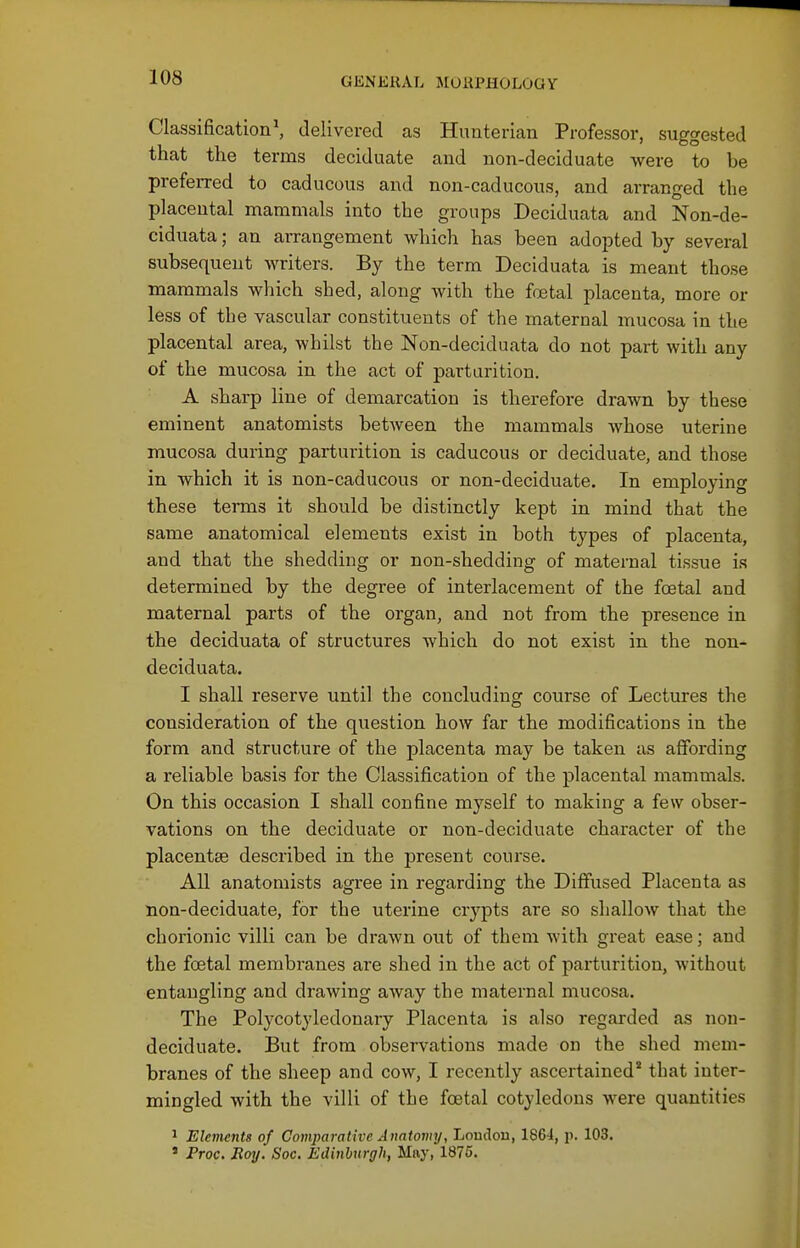 Classification\ delivered as Hunterian Professor, suggested that the terms deciduate and non-deciduate were to be preferred to caducous and non-caducous, and arranged the placental mammals into the groups Deciduata and Non-de- ciduata; an arrangement which has been adopted by several subsequent writers. By the term Deciduata is meant those mammals which shed, along with the foetal placenta, more or less of the vascular constituents of the maternal mucosa in the placental area, whilst the Non-deciduata do not part with any of the mucosa in the act of parturition. A sharp line of demarcation is therefore drawn by these eminent anatomists between the mammals whose uterine mucosa during parturition is caducous or deciduate, and those in which it is non-caducous or non-deciduate. In employing these tei-ms it should be distinctly kept in mind that the same anatomical elements exist in both types of placenta, and that the shedding or non-shedding of maternal tissue is determined by the degree of interlacement of the foetal and maternal parts of the organ, and not from the presence in the deciduata of structures which do not exist in the non- deciduata. I shall reserve until the concluding course of Lectures the consideration of the question how far the modifications in the form and structure of the placenta may be taken as affording a reliable basis for the Classification of the placental mammals. On this occasion I shall confine myself to making a few obser- vations on the deciduate or non-deciduate character of the placentae described in the present course. All anatomists agree in regarding the Diffused Placenta as non-deciduate, for the uterine crypts are so shallow that the chorionic villi can be drawn out of them with great ease; and the foetal membranes are shed in the act of parturition, without entangling and drawing away the maternal mucosa. The Polycotyledonary Placenta is also regarded as non- deciduate. But from observations made on the shed mem- branes of the sheep and cow, I recently ascertained* that inter- mingled with the villi of the foetal cotyledons were quantities 1 Elements of Comparative Anatomij, Loudon, 1864, p. 103. ' Proc. Roy. Sac. Edinburgh, May, 1875.