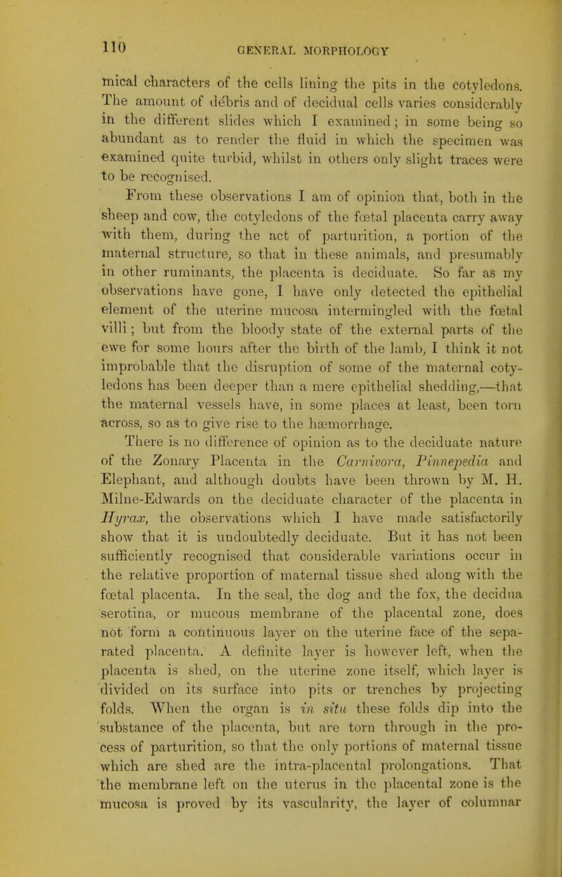 mical characters of the cells lining the pits in the cotyledons. The amo\int of ddbri:s and of decidual cells varies considerably itx the different slides which I examined; in some being so abundant as to render the fluid in Avhich the specimen was examined quite turbid, whilst in others only slight traces were to be recognised. From these observations I am of opinion that, both in the sheep and cow, the cotyledons of the foetal placenta carry away with them, during the act of parturition, a portion of the maternal structure, so that in these animals, and presumably in other ruminants, the placenta is deciduate. So far as my observations have gone, 1 have only detected the epithelial element of the uterine mucosa intermingled with the foetal villi; but from the bloody state of the external parts of the ewe for some hours after the birth of the lamb, I think it not improbable that the disruption of some of the maternal coty- ledons has been deeper than a mere epithelial shedding,—that the maternal vessels have, in some places at least, been torn across, so as to give rise to the hoemorrhage. There is no difference of opinion as to the deciduate nature of the Zonary Placenta in the Carnivora, Pinnepedia and Elephant, and although doubts have been thrown by M. H. Milne-Edwards on the deciduate character of the placenta in Hyrax, the observations which I have made satisfactorily show that it is undoubtedly deciduate. But it has not been sufficiently recognised that considerable variations occur in the relative proportion of maternal tissue shed along with the foetal placenta. In the seal, the dog and the fox, the decidna serotina, or mucous membrane of the placental zone, does nbt form a continuous layer on the uterine face of the sepa- rated placenta. A definite layer is however left, Avhen the placenta is shed, on the uterine zone itself, which layer is divided on its surface into pits or trenches by projecting folds. When the organ is in sitii these folds dip into the substance of the placenta, but are torn through in the pro- cess of parturition, so that the only portions of maternal tissue which are shed are the intra-placental prolongations. That the membrane left on the uterus in the placental zone is the mucosa is proved b)' its vascularity, the layer of columnar