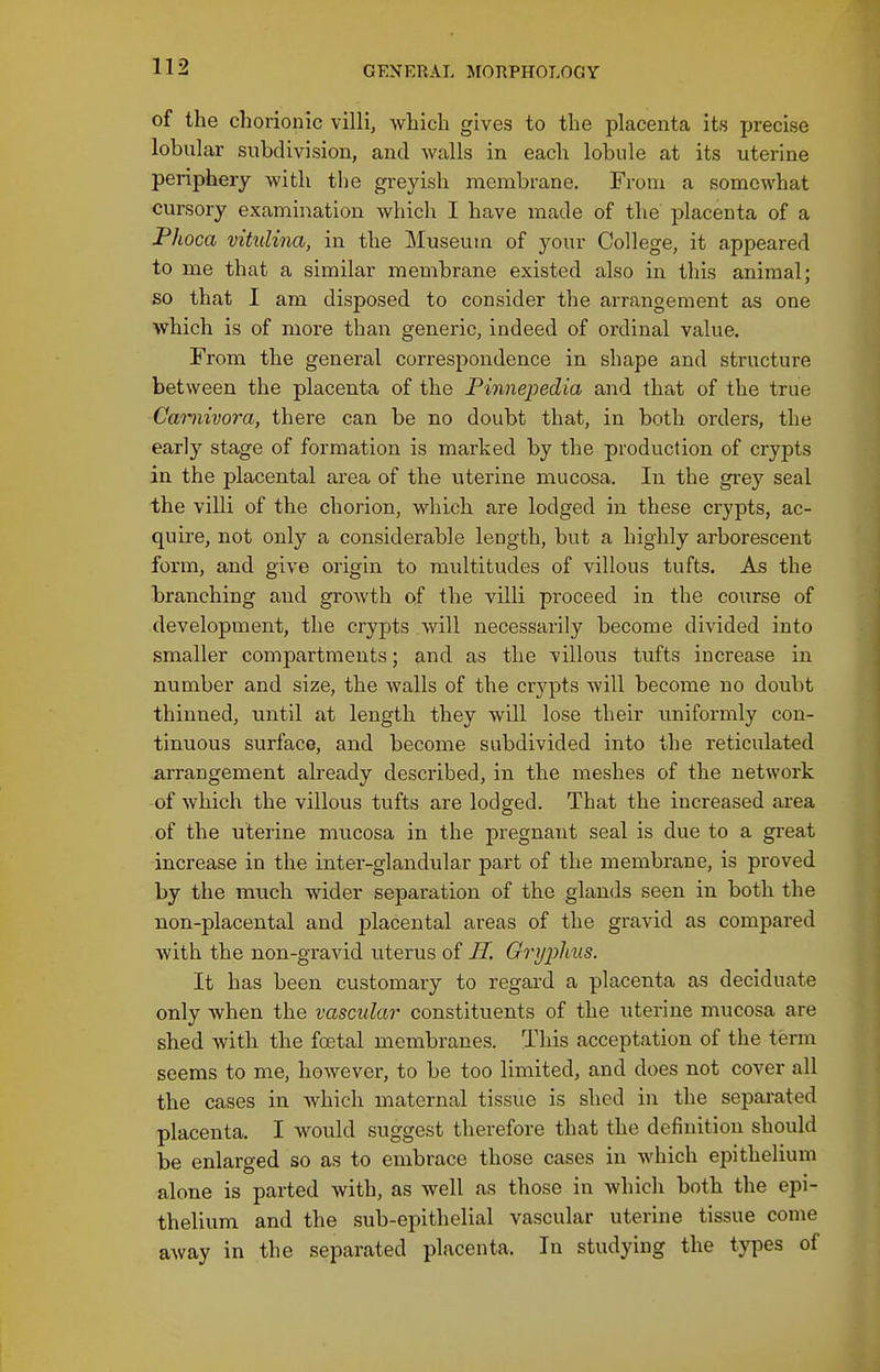 of the chorionic villi, which gives to the placenta its precise lobular subdivision, and walls in each lobule at its uterine periphery with the greyish membrane. From a somewhat cursory examination which I have made of the placenta of a Phoca vitulina, in the Museum of your College, it appeared to me that a similar membrane existed also in this animal: so that I am disposed to consider the arrangement as one which is of more than generic, indeed of ordinal value. From the general correspondence in shape and structure between the placenta of the Pinnepedia and that of the true Caniivora, there can be no doubt that, in both orders, the early stage of formation is marked by the production of crypts in the placental area of the uterine mucosa. In the grey seal the villi of the chorion, which are lodged in these crypts, ac- quire, not only a considerable length, but a highly arborescent form, and give origin to multitudes of villous tufts. As the branching and growth of the villi proceed in the course of development, the crypts will necessarily become divided into smaller compartments; and as the villous tufts increase in number and size, the walls of the crypts will become no doubt thinned, until at length they will lose their uniformly con- tinuous surface, and become subdivided into the reticulated arrangement already described, in the meshes of the network of which the villous tufts are lodged. That the increased area of the uterine mucosa in the pregnant seal is due to a great increase in the inter-glandular part of the membrane, is proved by the much wider separation of the glan<ls seen in both the non-placental and placental areas of the gravid as compared with the non-gravid uterus of JI. Grypliiis. It has been customary to regard a placenta as deciduate only when the vascular constituents of the uterine mucosa are shed with the foetal membranes. This acceptation of the term seems to me, however, to be too limited, and does not cover all the cases in which maternal tissue is shed in the separated placenta. I would suggest therefore that the definition should be enlarged so as to embrace those cases in Avhich epithelium alone is parted with, as well as those in which both the epi- thelium and the sub-epithelial vascular uterine tissue come away in the separated placenta. In studying the types of