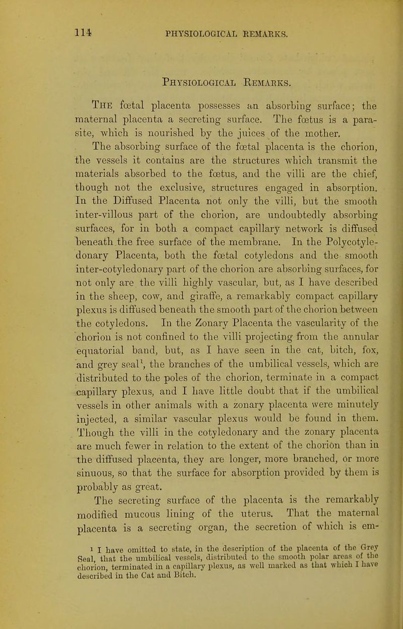 Physiological Eemarks. The foetal placenta, possesses aa absorbing surface; the maternal placenta a secreting surface. The foetus is a para- site, which is nourished by the juices of the mother. The absorbing surface of the foetal placenta is the chorion, the vessels it contains are the structures whicli transmit the materials absorbed to the foetus, and the villi are the chief, though not the exclusive, structures engaged in absorption. In the Diffused Placenta not only the villi, but the smooth inter-villous part of the chorion, are undoubtedly absorbing surfaces, for in both a compact capillary network is diffused l:)eneath the free surface of the membrane. In the Polycotyle- donary Placenta, both the foetal cotyledons and the smooth inter-cotyledonary part of the chorion are absorbing surfaces, for not only are the villi highly vascular, but, as I have described in the sheep, cow, and giraffe, a remarkably compact capiUary plexus is diffused beneath the smooth part of the chorion between the cotyledons. In the Zonary Placenta the vascularity of the chorion is not confined to the villi projecting from the annular equatorial band, but, as I have seen in the cat, bitch, fox, and grey seal\ the branches of the umbilical vessels, which are distributed to the poles of the chorion, terminate in a compact capillary plexus, and I have little doubt that if the umbilical vessels in other animals with a zonary placenta were minutely injected, a similar vascular plexus would be found in them. Though the villi in the cotyledonary and the zonary placenta are much fewer in relation to the extent of the chorion tlian in the diffused placenta, they are longer, more branched, or more sinuous, so that the surface for absorption provided by them is probably as great. The secreting surface of the placenta is the remai-kably modified mucous lining of the uterus. That the maternal placenta is a secreting organ, the secretion of which is em- 1 I have omitted to state, in the description of the placenta of the Grey Seal, that the umbilical vessels, distributed to the smooth polar areas of the chorion, terminated in a capillary plexus, as well marked as that which I have described in the Cat and Bitch.