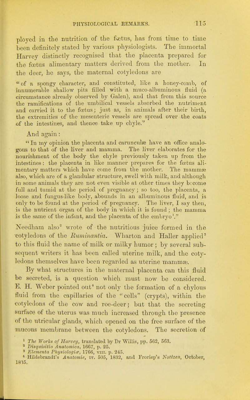 ployed in the nutrition of the foetus, has from time to time been definitely stated by various physiologists. The immortal Harvey distinctly recognised that the placenta prepared for the foetus alimentary matters derived from the mother. In the deer, he says, the maternal cotyledons are of ii spongy character, and coustitutetl, like a lioney-comb, of innumerable sliallow pits filled with a nmco-albnminous fluid (a circumstance already observed by Galen), and that from this source the ramifications of the umbilical vessels absorbed the nutriment and earned it to the foetus; just as, in animals after their birth, tlie extremities of the mesenteric vessels are spread over the coats of the intestines, and tlieuce take up chyle. And again: In my opinion the jjlacenta and carunculEe have an ofiice analo- gous to that of the liver and mamma. The liver elaborates for the nourishment of the body the chyle jDreviously taken up from the intestines : the placenta in like manner prepares for the foetus ali- mentary matters -which have cnme from the mother. The mammje also, wliich are of a glandular structure, swell with milk, and although in some animals they are not even visible at other times they become full and tumid at the period of pregnancy ; so too, the placenta, a loose and fungus-like body, abounds in an albuminous fluid, and is only to be found at the period of pregnancy. The liver, I say then, is the nutrient organ of the body in which it is found; the mamma is the same of the infant, and the placenta of the embryo'. Needham also wrote of the nutritious juice formed in the cotyledons of the Ruminantia. Wharton and Haller applied^ to this fluid the name of milk or milky humor; by several sub- sequent writers it has been called uterine milk, and the coty- ledons themselves have been regarded as uterine mamma. By what structures in the maternal placenta can this fluid be secreted, is a question which must now be considered. E. H. Weber pointed out^ not only the formation of a chylous fluid from the capillaries of the cells (crypts), within the cotyledons of the cow and roe-deer; but that the secreting surface of the uterus was much increased through the presence of the utricular glands, which opened on the free surface of the mucous membrane between the cotyledons. The secretion of > The Works of Ilarvny, translated by Dr Willis, pp. 562, 563, Disquiaitio Anatomica, 1607, p. 25. ' FAementa Physiolnpitr, 1766, viii. p. 215. * Hildebrandfs Anatomic, iv. 505, 1832, and Froriop'a Notizen, October, 1835.